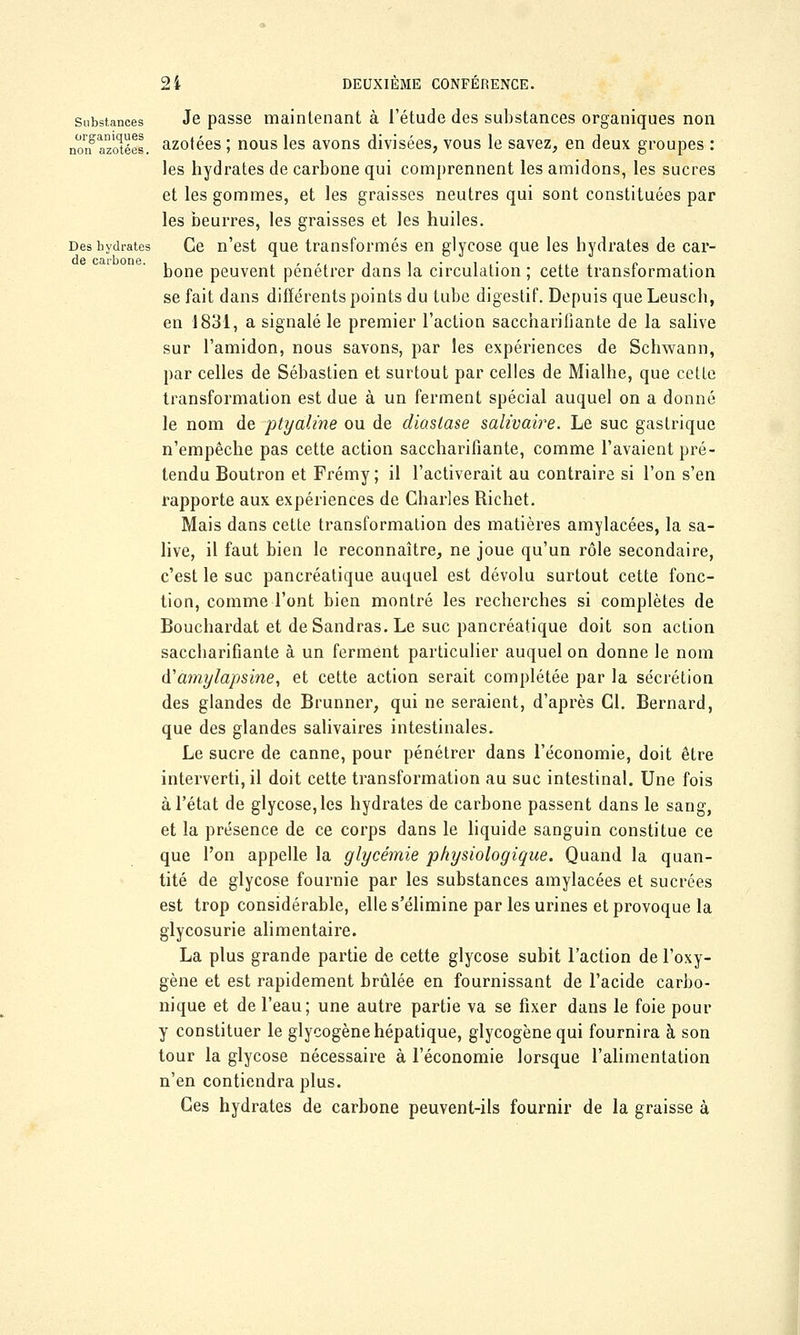 substances Je passe maintenant à l'étude des substances organiques non nongazotées, azotées ; nous les avons divisées, vous le savez, en deux groupes : les hydrates de carbone qui comprennent les amidons, les sucres et les gommes, et les graisses neutres qui sont constituées par les beurres, les graisses et les huiles. Déshydrates Ce n'est que transformés en glycose que les hydrates de car- bone peuvent pénétrer dans la circulation ; cette transformation se fait dans différents points du tube digestif. Depuis queLeusch, en 1831, a signalé le premier l'action saccharifiante de la salive sur l'amidon, nous savons, par les expériences de Schwann, par celles de Sébastien et surtout par celles de Mialhe, que cette transformation est due à un ferment spécial auquel on a donné le nom de ptyaline ou de diaslase salivaire. Le suc gastrique n'empêche pas cette action saccharifiante, comme l'avaient pré- tendu Boutron et Frémy; il l'activerait au contraire si l'on s'en rapporte aux expériences de Charles Richet. Mais dans cette transformation des matières amylacées, la sa- live, il faut bien le reconnaître, ne joue qu'un rôle secondaire, c'est le suc pancréatique auquel est dévolu surtout cette fonc- tion, comme l'ont bien montré les recherches si complètes de Bouchardat et de Sandras. Le suc pancréatique doit son action sacebarifiante à un ferment particulier auquel on donne le nom d'amylapsine, et cette action serait complétée par la sécrétion des glandes de Brunner, qui ne seraient, d'après Cl. Bernard, que des glandes salivaires intestinales. Le sucre de canne, pour pénétrer dans l'économie, doit être interverti, il doit cette transformation au suc intestinal. Une fois à l'état de glycose, les hydrates de carbone passent dans le sang, et la présence de ce corps dans le liquide sanguin constitue ce que l'on appelle la glycémie physiologique. Quand la quan- tité de glycose fournie par les substances amylacées et sucrées est trop considérable, elle s'élimine par les urines et provoque la glycosurie alimentaire. La plus grande partie de cette glycose subit l'action de l'oxy- gène et est rapidement brûlée en fournissant de l'acide carbo- nique et de l'eau; une autre partie va se fixer dans le foie pour y constituer le glycogène hépatique, glycogènequi fournira à son tour la glycose nécessaire à l'économie lorsque l'alimentation n'en contiendra plus. Ces hydrates de carbone peuvent-ils fournir de la graisse à