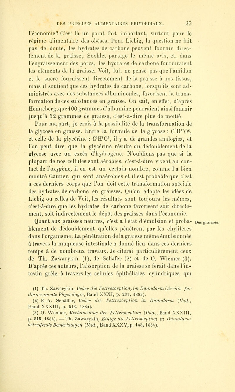 l'économie? C'est là un point fort important, surtout pour le régime alimentaire des obèses. Pour Liebig, la question ne fait pas de doute, les hydrates de carbone peuvent fournir direc- tement de la graisse; Soxhlet partage le même avis, et, dans l'engraissement des porcs, les hydrates de carbone fourniraient les éléments de la graisse. Voit, lui, ne pense pas que l'amidon et le sucre fournissent directement de la graisse à nos tissus, mais il soutient que ces hydrates de carbone, lorsqu'ils sont ad- ministrés avec des substances albuminoïdes, favorisent la trans- formation de ces substances en graisse. On sait, en effet, d'après Henneberg,que 400 grammes d'albumine pourraient ainsi fournir jusqu'à 52 grammes de graisse, c'est-à-dire plus de moitié. Pour ma part, je crois à la possibilité de la transformation de la glycose en graisse. Entre la formule de la glycose : G6Hl206, et celle de la glycérine : C3H803, il y a de grandes analogies, et l'on peut dire que la glycérine résulte du dédoublement de la glycose avec un excès d'hydrogène. N'oublions pas que si la plupart de nos cellules sont aérobies, c'est-à-dire vivent au con- tact de l'oxygène, il en est un certain nombre, comme l'a bien montré Gautier, qui sont anaérobies et il est probable que c'est à ces derniers corps que l'on doit cette transformation spéciale des hydrates de carbone en graisses. Qu'on adopte les idées de Liebig ou celles de Voit, les résultats sont toujours les mêmes, c'est-à-dire que les hydrates de carbone favorisent soit directe- ment, soit indirectement le dépôt des graisses dans l'économie. Quant aux graisses neutres, c'est à l'état d'émulsion et proba- Des graisses. blement de dédoublement qu'elles pénètrent par les chylifères dans l'organisme. La pénétration de la graisse même émulsionnée à travers la muqueuse intestinale a donné lieu dans ces derniers temps à de nombreux travaux. Je citerai particulièrement ceux de Th. Zawarykin (1), de Schâfer (2) et de 0. Wiemer (3). D'après ces auteurs, l'absorption de la graisse se ferait dans l'in- testin grêle à travers les cellules épitbéliales cylindriques qui (1) Th. Zawarykin, Ueber die Fettresorption,im Dùnndarm (Archiv fur diegesammte Physiologie, Band XXXI, p. 231, 1883). (2) E.-A. Schâffer, Ueber die Fettresorption in Dùnndarm (Ibid., Band XXXIII, p. 513, 1884). (3) 0. Wiemer, Mechamsnius der Fettresorption {Ibid., Band XXXIII, p. 515, 1884). — Th. Zawarykin, Einige die Fettresorption in Dùnndarm betreffende Bernerkungen (Ibid., Band XXXV, p. 145,1884).