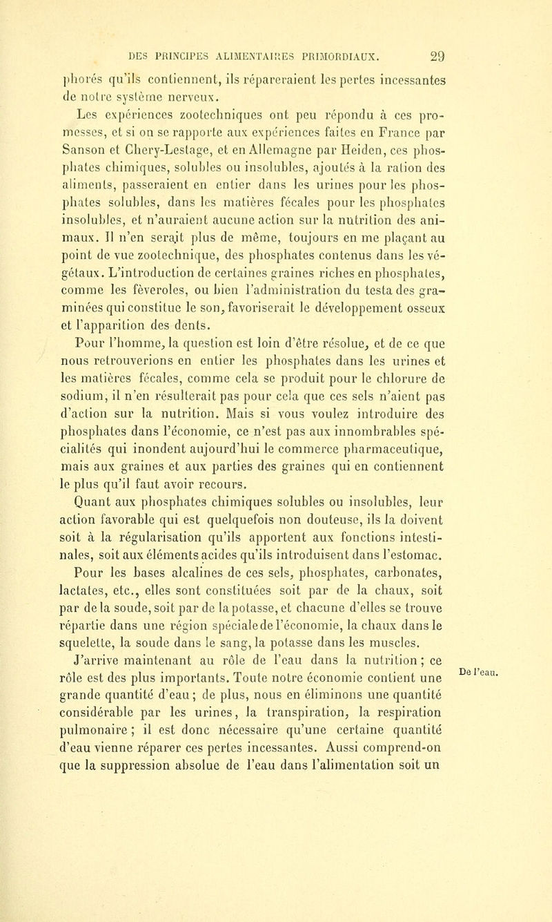 phorés qu'ils contiennent, ils répareraient les pertes incessantes de notre système nerveux. Les expériences zootechniques ont peu répondu à ces pro- messes, et si on se rapporte aux expériences faites en France par Sanson et Chery-Lestage, et en Allemagne par Heiden, ces phos- phates chimiques, solubles ou insolubles, ajoutés à la ration des aliments, passeraient en entier dans les urines pour les phos- phates solubles, dans les matières fécales pour les phosphates insolubles, et n'auraient aucune action sur la nutrition des ani- maux. Il n'en serait plus de même, toujours en me plaçant au point de vue zootechnique, des phosphates contenus dans les vé- gétaux. L'introduction de certaines graines riches en phosphates, comme les fèveroles, ou bien l'administration du testa des gra- minées qui constitue le son, favoriserait le développement osseux et l'apparition des dents. Pour l'homme, la question est loin d'être résolue, et de ce que nous retrouverions en entier les phosphates dans les urines et les matières fécales, comme cela se produit pour le chlorure de sodium, il n'en résulterait pas pour cela que ces sels n'aient pas d'action sur la nutrition. Mais si vous voulez introduire des phosphates dans l'économie, ce n'est pas aux innombrables spé- cialités qui inondent aujourd'hui le commerce pharmaceutique, mais aux graines et aux parties des graines qui en contiennent le plus qu'il faut avoir recours. Quant aux phosphates chimiques solubles ou insolubles, leur action favorable qui est quelquefois non douteuse, ils la doivent soit à la régularisation qu'ils apportent aux fonctions intesti- nales, soit aux éléments acides qu'ils introduisent dans l'estomac. Pour les bases alcalines de ces sels, phosphates, carbonates, lactates, etc., elles sont constituées soit par de la chaux, soit par de la soude, soit par de la potasse, et chacune d'elles se trouve répartie dans une région spécialede l'économie, la chaux dans le squelette, la soude dans le sang, la potasse dans les muscles. J'arrive maintenant au rôle de l'eau dans la nutrition; ce rôle est des plus importants. Toute notre économie contient une grande quantité d'eau ; de plus, nous en éliminons une quantité considérable par les urines, la transpiration, la respiration pulmonaire ; il est donc nécessaire qu'une certaine quantité d'eau vienne réparer ces pertes incessantes. Aussi comprend-on que la suppression absolue de l'eau dans l'alimentation soit un De l'eau.