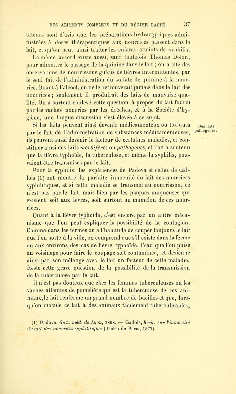 tateurs sont d'avis que les préparations hydrargyriques admi- nistrées à doses thérapeutiques aux nourrices passent dans le lait, et qu'on peut ainsi traiter les enfants atteints de syphilis. Le même accord existe aussi, sauf toutefois Thomas Dolon, pour admettre le passage de la quinine dans le lait ; on a cité des observations de nourrissons guéris de fièvres intermittentes, par le seul fait de l'administration du sulfate de quinine à la nour- rice. Quant à l'alcool, on ne le retrouverait jamais dans le lait des nourrices ; seulement il produirait des laits de mauvaise qua- lité. On a surtout soulevé cette question à propos du lait fourni par les vaches nourries par les drèches, et à la Société d'hy- giène, une longue discussion s'est élevée à ce sujet. Si les laits peuvent ainsi devenir médicamenteux ou toxiques Des laits par le fait de l'administration de substances médicamenteuses, Pathosenes- ils peuvent aussi devenir le facteur de certaines maladies, et con- stituer ainsi des laits morbifères ou pathogènes, et l'on a soutenu que la fièvre typhoïde, la tuberculose, et même la syphilis, pou- vaient être transmises par le lait. Pour la syphilis, les expériences de Padova et celles de Gal- lois (1) ont montré la parfaite innocuité du lait des nourrices syphilitiques, et si cette maladie se transmet au nourrisson, ce n'est pas par le lait, mais bien par les plaques muqueuses qui existent soit aux lèvres, soit surtout au mamelon de ces nour- rices. Quant à la fièvre typhoïde, c'est encore par un autre méca- nisme que l'on peut expliquer la possibilité de la contagion. Gomme dans les fermes on a l'habitude de couper toujours le lait que l'on porte à la ville, on comprend que s'il existe dans la ferme ou aux environs des cas de fièvre typhoïde, l'eau que l'on puise au voisinage pour faire le coupage soit contaminée, et devienne ainsi par son mélange avec le lait un facteur de cette maladie. Reste cette grave question de la possibilité de la transmission de la tuberculose par le lait. Il n'est pas douteux que chez les femmes tuberculeuses ou les vaches atteintes de pomelière qui est la tuberculose de ces ani- maux, le lait renferme un grand nombre de bacilles et que, lors- qu'on inocule ce lait à des animaux facilement tuberculisables, (1) Padova, Gaz. mèd. de Lyon, 1868. — Gallois, Rech. sur l'innocuité du lait des nourrices syphilitiques (Thèse de Paris, 1877).