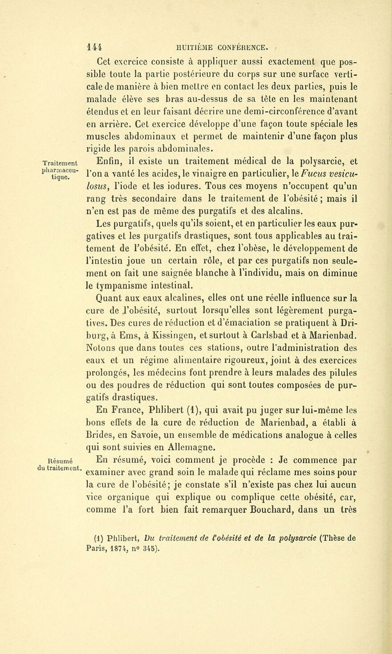 Traitement pharmaceu- tique. Résumé du traitement 144 HUITIÈME CONFÉRENCE. Cet exercice consiste à appliquer aussi exactement que pos- sible toute la partie postérieure du corps sur une surface verti- cale de manière à bien mettre en contact les deux parties, puis le malade élève ses bras au-dessus de sa tête en les maintenant étendus et en leur faisant décrire une demi-circonférence d'avant en arrière. Cet exercice développe d'une façon toute spéciale les muscles abdominaux et permet de maintenir d'une façon plus rigide les parois abdominales. Enfin, il existe un traitement médical de la polysarcie, et l'on a vanté les acides, le vinaigre en particulier, le Fucus vesicu- losus, l'iode et les iodures. Tous ces moyens n'occupent qu'un rang très secondaire dans le traitement de l'obésité ; mais il n'en est pas de même des purgatifs et des alcalins. Les purgatifs, quels qu'ils soient, et en particulier les eaux pur- gatives et les purgatifs drastiques, sont tous applicables au trai- tement de Fobésité. En effet, chez l'obèse, le développement de l'intestin joue un certain rôle, et par ces purgatifs non seule- ment on fait une saignée blanche à l'individu, mais on diminue le tympanisme intestinal. Quant aux eaux alcalines, elles ont une réelle influence sur la cure de l'obésité, surtout lorsqu'elles sont légèrement purga- tives. Des cures de réduction etd'émaciation se pratiquent à Dri- burg, à Ems, à Kissingen, et surtout à Carlsbad et à Marienbad. Notons que dans toutes ces stations, outre l'administration des eaux et un régime alimentaire rigoureux, joint à des exercices prolongés, les médecins font prendre à leurs malades des pilules ou des poudres de réduction qui sont toutes composées de pur- gatifs drastiques. En France, Phlibert (1), qui avait pu juger sur lui-même les bons effets de la cure de réduction de Marienbad, a établi à Brides, en Savoie, un ensemble de médications analogue à celles qui sont suivies en Allemagne. En résumé, voici comment je procède : Je commence par examiner avec grand soin le malade qui réclame mes soins pour la cure de l'obésité; je constate s'il n'existe pas chez lui aucun vice organique qui explique ou complique cette obésité, car, comme l'a fort bien fait remarquer Bouchard, dans un très (1) Phlibert, Du traitement de l'obésité et de la polysarcie (Thèse de Paris, 1874, n° 345).