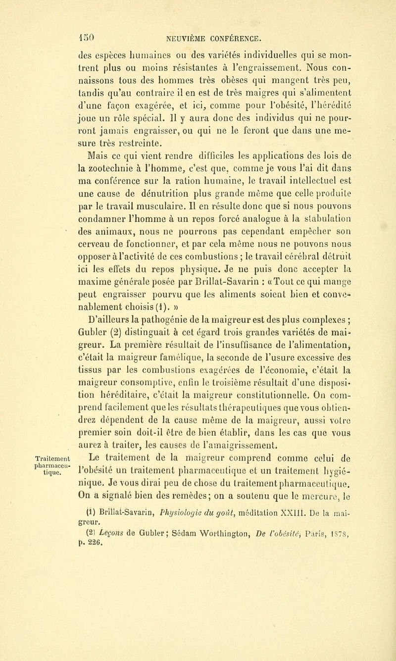 des espèces humaines ou des variétés individuelles qui se mon- trent plus ou moins résistantes à l'engraissement. Nous con- naissons tous des hommes très obèses qui mangent très peu, tandis qu'au contraire il en est de très maigres qui s'alimentent d'une façon exagérée, et ici, comme pour l'obésité, l'hérédité joue un rôle spécial. 11 y aura donc des individus qui ne pour- ront jamais engraisser, ou qui ne le feront que dans une me- sure très restreinte. Mais ce qui vient rendre difficiles les applications des lois de la zootechnie à l'homme, c'est que. comme je vous l'ai dit dans ma conférence sur la ration humaine, le travail intellectuel est une cause de dénutrition plus grande même que celle produite par le travail musculaire. Il en résulte donc que si nous pouvons condamner l'homme à un repos forcé analogue à la stabulation des animaux, nous ne pourrons pas cependant empêcher son cerveau de fonctionner, et par cela même nous ne pouvons nous opposer à l'activité de ces combustions ; le travail cérébral détruit ici les effets du repos physique. Je ne puis donc accepter la maxime générale posée par Brillât-Savarin : «Tout ce qui mange peut engraisser pourvu que les aliments soient bien et conve- nablement choisis(1). » D'ailleurs la pathogénie de la maigreur est des plus complexes ; Gubler (2) distinguait à cet égard trois grandes variétés de mai- greur. La première résultait de l'insuffisance de l'alimentation, c'était la maigreur famélique, la seconde de l'usure excessive des tissus par les combustions exagérées de l'économie, c'était la maigreur consomptive, enfin le troisième résultait d'une disposi- tion héréditaire, c'était la maigreur constitutionnelle. On com- prend facilement que les résultats thérapeutiques que vous obtien- drez dépendent de la cause même de la maigreur, aussi votre premier soin doit-il être de bien établir, dans les cas que vous aurez à traiter, les causes de l'amaigrissement. Traitement Le traitement de la maigreur comprend comme celui de P tique? l'obésité un traitement pharmaceutique et un traitement hygié- nique. Je vous dirai peu de chose du traitement pharmaceutique. On a signalé bien des remèdes; on a soutenu que le mercure, le (1) Brillât-Savarin, Physiologie du goût, méditation XXIII. De la mai- greur. (2) Leçons de Gubler; Sédam Worthington, De l'obésité, Paris, 1878, p. 226.