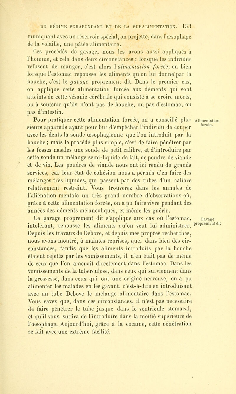 muniquant avec un réservoir spécial, on projette, dans l'œsophage de la volaille, une pâtée alimentaire. Ces procédés de gavage, nous les avons aussi appliqués à l'homme, et cela dans deux circonstances : lorsque les individus refusent de manger, c'est alors Y alimentation forcée, ou bien lorsque l'estomac repousse les aliments qu'on lui donne par la bouche, c'est le gavage proprement dit. Dans le premier cas, on applique cette alimentation forcée aux déments qui sont atteints de cette vésanie cérébrale qui consiste à se croire morts, ou à soutenir qu'ils n'ont pas de bouche, ou pas d'estomac, ou pas d'intestin. Pour pratiquer cette alimentation forcée, on a conseillé plu- Alimentation sieurs appareils ayant pour but d'empêcher l'individu de couper oroee' avec les dents la sonde œsophagienne que l'on introduit par la bouche ; mais le procédé plus simple, c'est de faire pénétrer par les fosses nasales une sonde de petit calibre, et d'introduire par cette sonde un mélange semi-liquide de lait, de poudre de viande et de vin. Les poudres de viande nous ont ici rendu de grands services, car leur état de cohésion nous a permis d'en faire des mélanges très liquides, qui passent par des tubes d'un calibre relativement restreint. Vous trouverez dans les annales de l'aliénation mentale un très grand nombre d'observations où, grâce à cette alimentation forcée, on a pu faire vivre pendant des années des déments mélancoliques, et même les guérir. Le gavage proprement dit s'applique aux cas où l'estomac, Gavage intolérant, repousse les aliments qu'on veut lui administrer. ProPiemjnt ll Depuis les travaux de Debove, et depuis mes propres recherches, nous avons montré, à maintes reprises, que, dans bien des cir- constances, tandis que les aliments introduits par la bouche étaient rejetés par les vomissements, il n'en était pas de même de ceux que l'on amenait directement dans l'estomac. Dans les vomissements de la tuberculose, dans ceux qui surviennent dans la grossesse, dans ceux qui ont une origine nerveuse, on a pu alimenter les malades en les gavant, c'est-à-dire en introduisant avec un tube Debove le mélange alimentaire dans l'estomac. Vous savez que, dans ces circonstances, il n'est pas nécessaire de faire pénétrer le tube jusque dans le ventricule stomacal, et qu'il vous suffira de l'introduire dans la moitié supérieure de l'œsophage. Aujourd'hui, grâce à la cocaïne, cette Dénétration se fait avec une extrême facilité.