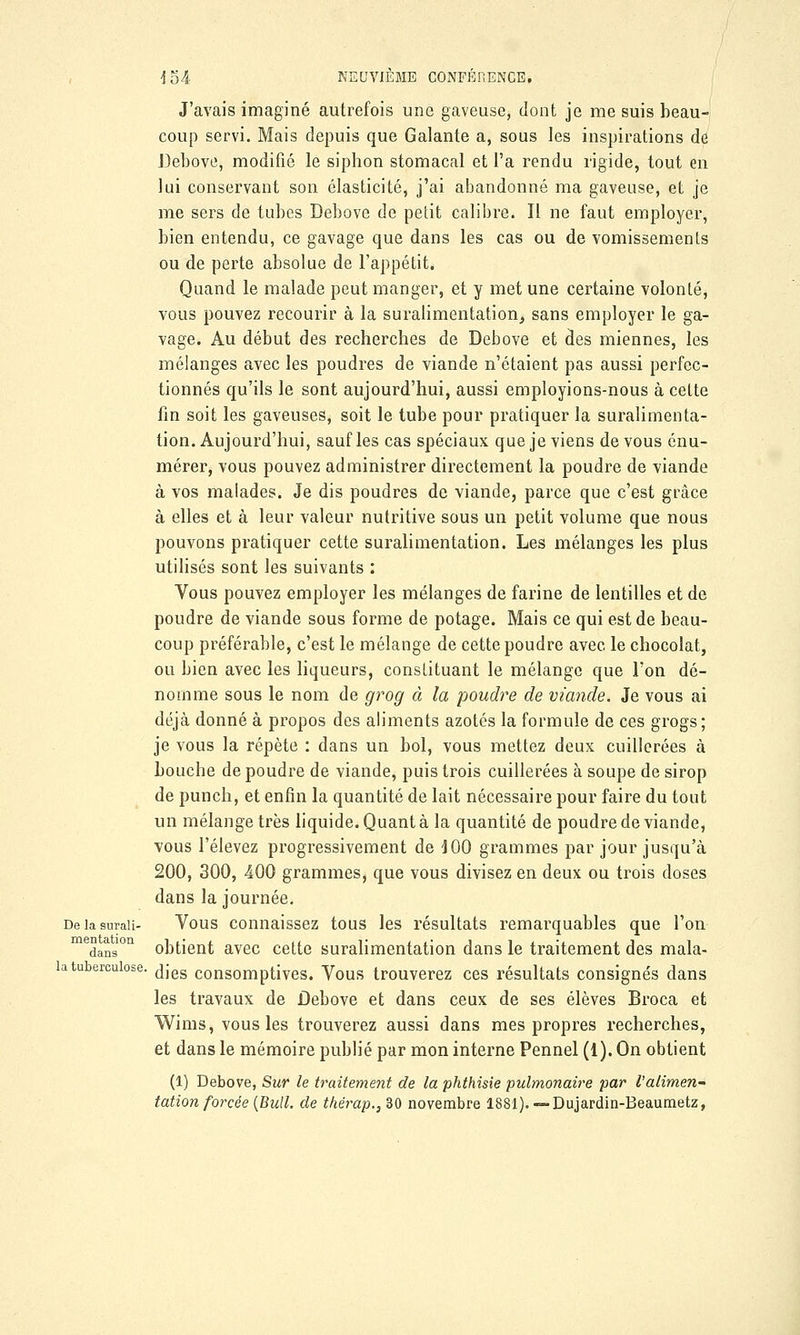 J'avais imaginé autrefois une gaveuse, dont je me suis beau- coup servi. Mais depuis que Galante a, sous les inspirations de Debove, modifié le siphon stomacal et l'a rendu rigide, tout en lui conservant son élasticité, j'ai abandonné ma gaveuse, et je me sers de tubes Debove de petit calibre. Il ne faut employer, bien entendu, ce gavage que dans les cas ou de vomissements ou de perte absolue de l'appétit. Quand le malade peut manger, et y met une certaine volonté, vous pouvez recourir à la suralimentation, sans employer le ga- vage. Au début des recherches de Debove et des miennes, les mélanges avec les poudres de viande n'étaient pas aussi perfec- tionnés qu'ils le sont aujourd'hui, aussi employions-nous à cette fin soit les gaveuses, soit le tube pour pratiquer la suralimenta- tion. Aujourd'hui, sauf les cas spéciaux que je viens de vous énu- mérer, vous pouvez administrer directement la poudre de viande à vos malades. Je dis poudres de viande, parce que c'est grâce à elles et à leur valeur nutritive sous un petit volume que nous pouvons pratiquer cette suralimentation. Les mélanges les plus utilisés sont les suivants : Vous pouvez employer les mélanges de farine de lentilles et de poudre de viande sous forme de potage. Mais ce qui est de beau- coup préférable, c'est le mélange de cette poudre avec le chocolat, ou bien avec les liqueurs, constituant le mélange que l'on dé- nomme sous le nom de grog à la poudre de viande. Je vous ai déjà donné à propos des aliments azotés la formule de ces grogs; je vous la répète : dans un bol, vous mettez deux cuillerées à bouche de poudre de viande, puis trois cuillerées à soupe de sirop de punch, et enfin la quantité de lait nécessaire pour faire du tout un mélange très liquide. Quant à la quantité de poudre de viande, vous l'élevez progressivement de J00 grammes par jour jusqu'à 200, 300, 400 grammes, que vous divisez en deux ou trois doses dans la journée. Deiasmaii- Vous connaissez tous les résultats remarquables que l'on medans10n obtient avec cette suralimentation dans le traitement des mala- dies consomptives. Vous trouverez ces résultats consignés dans les travaux de Debove et dans ceux de ses élèves Broca et Wims, vous les trouverez aussi dans mes propres recherches, et dans le mémoire publié par mon interne Pennel (1). On obtient (1) Debove, Sur le traitement de la phthisie pulmonaire par l'alimen- tation forcée (Bull, de thérap., 30 novembre 1881). — Dujardin-Beaumetz, la tuberculose.