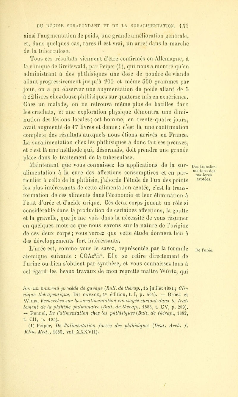 ainsi l'augmentation de poids, une grande amélioration générale, et, dans quelques cas, rares il est vrai, un arrêt dans la marche de la tuberculose. Tous ces résultats viennent d'être confirmés en Allemagne, à la clinique de Grcifswald, par Peiper(l), qui nous a montré qu'en administrant à des phthisiques une dose de poudre de viande allant progressivement jusqu'à 200 et même 500 grammes par jour, on a pu observer une augmentation de poids allant de 5 à 22 livres chez douze phthisiques sur quatorze mis en expérience. Chez un malade, on ne retrouva même plus de bacilles dans les crachats, et une exploration physique démontra une dimi- nution des lésions locales; cet homme, en trente-quatre jours, avait augmenté de 17 livres et demie ; c'est là une confirmation complète des résultats auxquels nous étions arrivés en France. La suralimentation chez les phthisiques a donc fait ses preuves, et c'est là une méthode qui, désormais, doit prendre une grande place dans le traitement de la tuberculose. Maintenant que vous connaissez les applications de la sur- Destransfor alimentation à la cure des affections consomptives et en par- matière^68 ticulier à celle de la phthisie, j'aborde l'étude de l'un des points azotées. les plus intéressants de cette alimentation azotée, c'est la trans- formation de ces aliments dans l'économie et leur élimination à l'état d'urée et d'acide urique. Ces deux corps jouent un rôle si considérable dans la production de certaines affections, la goutte et la gravelle, que je me vois dans la nécessité de vous i^ésumer en quelques mots ce que nous savons sur la nature de l'origine de ces deux corps; vous verrez que cette étude donnera lieu à des développements fort intéressants. L'urée est, comme vous le savez, représentée par la formule De l'urée. atomique suivante : GOAz2Pl*. Elle se retire directement de l'urine ou bien s'obtient par synthèse, et vous connaissez tous à cet égard les beaux travaux de mon regretté maître Wûrtz, qui Sur un nouveau procédé de gavage (Bull, de thérap., 15 juillet 1881 ; Cli- nique thérapeutique, Du gavage, 4° édition, t. I, p. 404). — Broca et Wims, Recherches sur la suralimentation envisagée surtout dans le trai- tement de la phthisie pulmonaire (Bull, de thérap., 1883, t. CV, p. 289). — Pennel, De l'alimentation chez les phthisiques (Bull, de thérap., 1882, t. Cil, p. 185). (1) Peiper, De l'alimentation forcée des phthisiques (Deut. Arch. f. Klin. Med., 1885, vol. XXXVII).