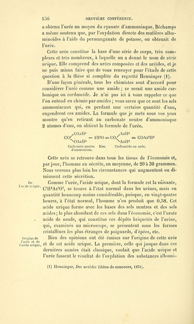 a obtenu l'urée au moyen du cyanate d'ammoniaque. Béchamps a même soutenu que, par l'oxydation directe des matières albu- minoïdes à l'aide du permanganate de potasse, on obtenait de l'urée. Cette urée constitue la base d'une série de corps, très com- plexes et très nombreux, à laquelle on a donné le nom de série urique. Elle comprend des urées composées et des uréides, et je ne puis mieux faire que de vous renvoyer pour l'étude de cette question à la tbèse si complète du regretté Henninger (1). D'une façon générale, tous les chimistes sont d'accord pour considérer l'urée comme une amide ; ce serait une amide car- bonique ou carbamide. Je n'ai pas ici à vous rappeler ce que l'on entend en chimie par amides ; vous savez que ce sont les sels ammoniacaux qui, en perdant une certaine quantité d'eau, engendrent ces amides. La formule que je mets sous vos yeux montre qu'en retirant au carbonate neutre d'ammoniaque 2 atomes d'eau, on obtient la formule de l'urée. .OAzH* .AzH2 co( — 2H20 = c:o<; = coaz^h* NDAzH* \\zH2 Carbonate neutre Eau. Carbamide ou urée, d'ammonium. Cette urée se retrouve dans tous les tissus de l'économie et, par jour, l'homme en sécrète, en moyenne, de 20 à 30 grammes. Nous verrons plus loin les circonstances qui augmentent ou di- minuent cette sécrétion. De Comme l'urée, l'acide urique, dont la formule est la suivante, C5H4Az403, se trouve à l'état normal dans les urines, mais en quantité beaucoup moins considérable, puisque, en vingt-quatre heures, à l'état normal, l'homme n'en produit que 0,58. Cet acide urique forme avec les bases des sels neutres et des sels acides ; le plus abondant de ces sels dans l'économie, c'est l'urate acide de soude, qui constitue ces dépôts briquetés de l'urine, qui, examinés au microscope, se présentent sous les formes cristallines les plus étranges de poignards, d'épées, etc. Origine de Bien des opinions ont été émises sur l'origine de cette urée l'acte urique. et de cet acide urique. La première, celle qui jusque dans ces dernières années était classique, voulait que l'acide urique et l'urée fussent le résultat de l'oxydation des substances albumi- (1) Henninger, Des uréides (thèse de concours, 1878). l'acide inique.