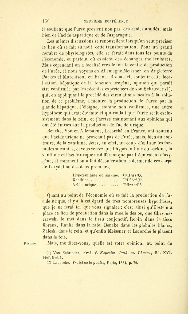 il soutient que l'urée provient non pas des acides amidés, mais bien de l'acide aspartique et de l'asparagine. Les mêmes discussions se renouvellent lorsqu'on veut préciser le lieu où se fait surtout cette transformation. Pour un grand nombre de physiologistes, elle se ferait dans tous les points de l'économie, et partout où existent des échanges moléculaires. Mais cependant on a localisé vers le foie le centre de production de l'urée, et nous voyons en Allemagne Meissner, en Angleterre Parkes et Murchison, en France Brouardel, soutenir cette loca- lisation hépatique de la fonction urogène, opinion qui paraît être confirmée par les récentes expériences de von Schrœder (1), qui, en appliquant le procédé des circulations locales à la solu- tion de ce problème, a montré la production de l'urée par la glande hépatique. J'éloigne, comme non confirmée, une autre hypothèse qui avait été faite et qui voulait que l'urée se fit exclu- sivement dans le rein, et j'arrive maintenant aux opinions qui ont été émises sur la production de l'acide urique. Beneke, Voit en Allemagne, Lecorcbé en France, ont soutenu que l'acide urique ne provenait pas de l'urée, mais, bien au con- traire, de la xanthine. Jetez, en effet, un coup d'œil sur les for- mules suivantes, et vous verrez que l'hypoxanthine ou sarkine, la xanthine et l'acide urique ne diffèrent que par 1 équivalent d'oxy- gène, et comment on a fait découler alors le dernier de ces corps de l'oxydation des deux premiers. Hypoxanthine ou sarkine. C8H4Az40. Xanthine C5H4Az402. Acide urique C3H4Az403. Quant au point de l'économie où se fait la production de l'a- cide urique, il y a à cet égard de très nombreuses hypothèses, que je ne ferai ici que vous signaler : c'est ainsi qu'Ebstein a placé ce lieu de production dans la moelle des os, que Chrzons- czewski le met dans le tissu conjonctif, Robin dans le tissu fibreux, Ranke dans la rate, Beneke dans les globules blancs, Zaleski dans le rein, et qu'enfin Meissner et Lecorché le placent dans le foie. Résumé. Mais, me direz-vous, quelle est votre opinion, au point de (1) Von Schrœder, Arch. f. Experim. Path. u. Pharm., Bd. XVI, Heft 5 et 6. (2) Lecorché, Traité delà goutte, Paris, 1884, p. 72.