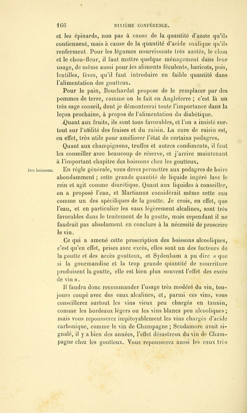 et les épinards, non pas à cause de la quantité d'azote qu'ils contiennent, mais à cause de la quantité d'acide oxalique qu'ils renferment. Pour les légumes nourrissants très azotés, le chou et le chou-fleur, il faut mettre quelque ménagement dans leur usage, de même aussi pour les aliments féculents, haricots, pois, lentilles, fèves, qu'il faut introduire en faible quantité dans l'alimentation des goutteux. Pour le pain, Bouchardat propose de le remplacer par des pommes de terre, comme on le fait en Angleterre ; c'est là un très sage conseil, dont je démontrerai toute l'importance dans la leçon prochaine, à propos de l'alimentation du diabétique. jQuant aux fruits, ils sont tous favorables, et l'on a insisté sur- tout sur l'utilité des fraises et du raisin. La cure de raisin est, en effet, très utile pour améliorer l'état de certains podagres. Quant aux champignons, truffes et autres condiments, il faut les conseiller avec beaucoup de réserve, et j'arrive maintenant à l'important chapitre des boissons chez les goutteux. Des boissons. En règle générale, vous devez permettre aux podagres de boire abondamment ; cette grande quantité de liquide ingéré lave le rein et agit comme diurétique. Quant aux liquides à conseiller, on a proposé l'eau, et Martianus considérait même cette eau comme un des spécifiques de la goutte. Je crois, en effet, que l'eau, et en particulier les eaux légèrement alcalines, sont très favorables dans le traitement de la goutte, mais cependant il ne faudrait pas absolument en conclure à la nécessité de proscrire le vin. Ce qui a amené cette proscription des boissons alcooliques, c'est qu'en effet, prises avec excès, elles sont un des facteurs de la goutte et des accès goutteux, et Sydenham a pu dire « que si la gourmandise et la trop grande quantité de nourriture produisent la goutte, elle est bien plus souvent l'effet des excès de vin ». Il faudra donc recommander l'usage très modéré du vin, tou- jours coupé avec des eaux alcalines, et, parmi ces vins, vous conseillerez surtout les vins vieux peu chargés en tannin, comme les bordeaux légers ou les vins blancs peu alcooliques ; mais vous repousserez impitoyablement les vins chargés d'acide carbonique, comme le vin de Champagne ; Scudamore avait si- gnalé, il y a bien des années, l'effet désastreux du vin de Cham- pagne chez les goutteux. Vous repousserez aussi les eaux très