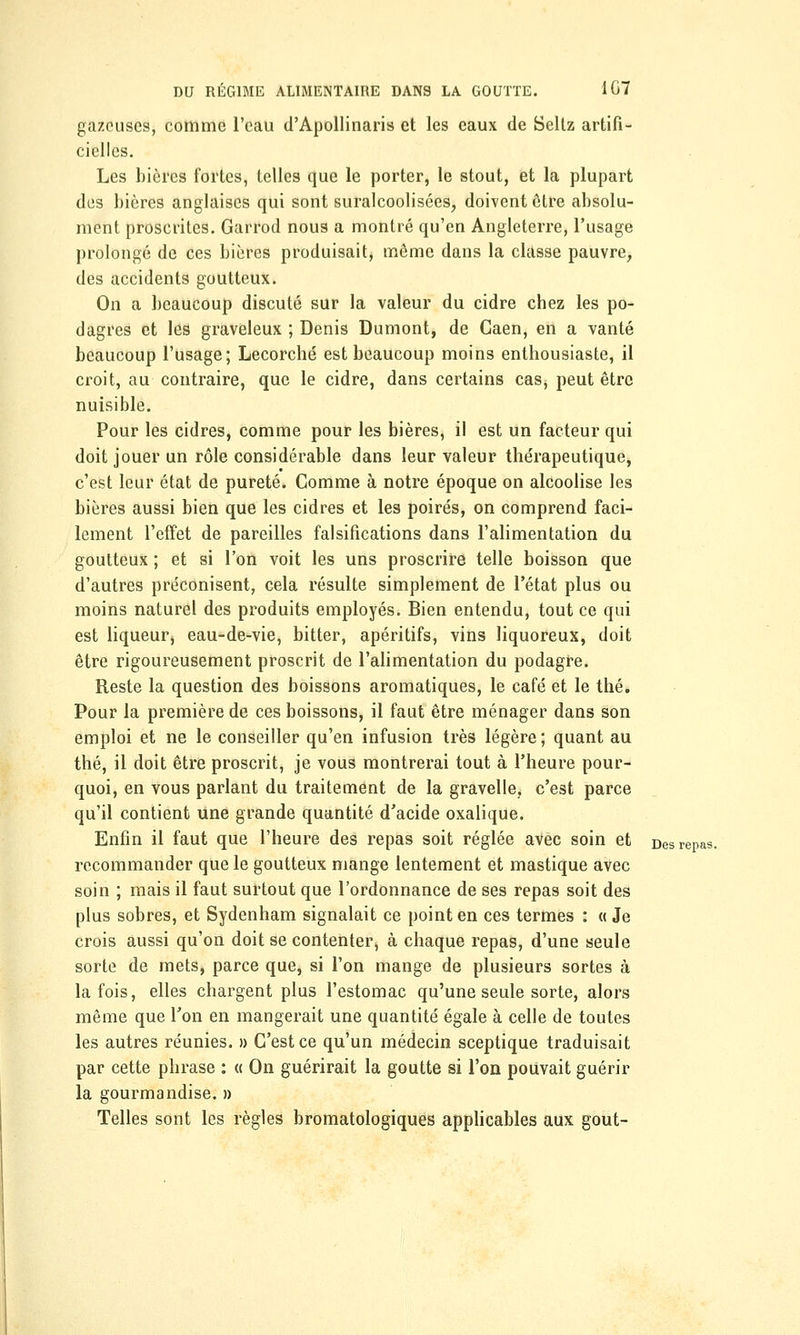 gazeuses, comme l'eau d'Apollinaris et les eaux de Seltz artifi- cielles. Les bières fortes, telles que le porter, le stout, et la plupart des bières anglaises qui sont suralcoolisées, doivent être absolu- ment proscrites. Garrod nous a montré qu'en Angleterre, l'usage prolongé de ces bières produisait, même dans la classe pauvre, des accidents goutteux. On a beaucoup discuté sur la valeur du cidre chez les po- dagres et les graveleux ; Denis Dumont, de Gaen, en a vanté beaucoup l'usage; Lecorché est beaucoup moins enthousiaste, il croit, au contraire, que le cidre, dans certains cas, peut être nuisible. Pour les cidres, comme pour les bières, il est un facteur qui doit jouer un rôle considérable dans leur valeur thérapeutique, c'est leur état de pureté. Gomme à notre époque on alcoolise les bières aussi bien que les cidres et les poirés, on comprend faci- lement l'effet de pareilles falsifications dans l'alimentation du goutteux ; et si l'on voit les uns proscrire telle boisson que d'autres préconisent, cela résulte simplement de l'état plus ou moins naturel des produits employés. Bien entendu, tout ce qui est liqueur, eau-de-vie, bitter, apéritifs, vins liquoreux, doit être rigoureusement proscrit de l'alimentation du podagre. Reste la question des boissons aromatiques, le café et le thé. Pour la première de ces boissons, il faut être ménager dans son emploi et ne le conseiller qu'en infusion très légère ; quant au thé, il doit être proscrit, je vous montrerai tout à l'heure pour- quoi, en vous parlant du traitement de la gravelle, c'est parce qu'il contient une grande quantité d'acide oxalique. Enfin il faut que l'heure des repas soit réglée avec soin et Des repas. recommander que le goutteux mange lentement et mastique avec soin ; mais il faut surtout que l'ordonnance de ses repas soit des plus sobres, et Sydenham signalait ce point en ces termes : « Je crois aussi qu'on doit se contenter, à chaque repas, d'une seule sorte de mets, parce que, si l'on mange de plusieurs sortes à la fois, elles chargent plus l'estomac qu'une seule sorte, alors même que l'on en mangerait une quantité égale à celle de toutes les autres réunies. » C'est ce qu'un médecin sceptique traduisait par cette phrase : « On guérirait la goutte si l'on pouvait guérir la gourmandise. » Telles sont les règles bromatologiques applicables aux goût-