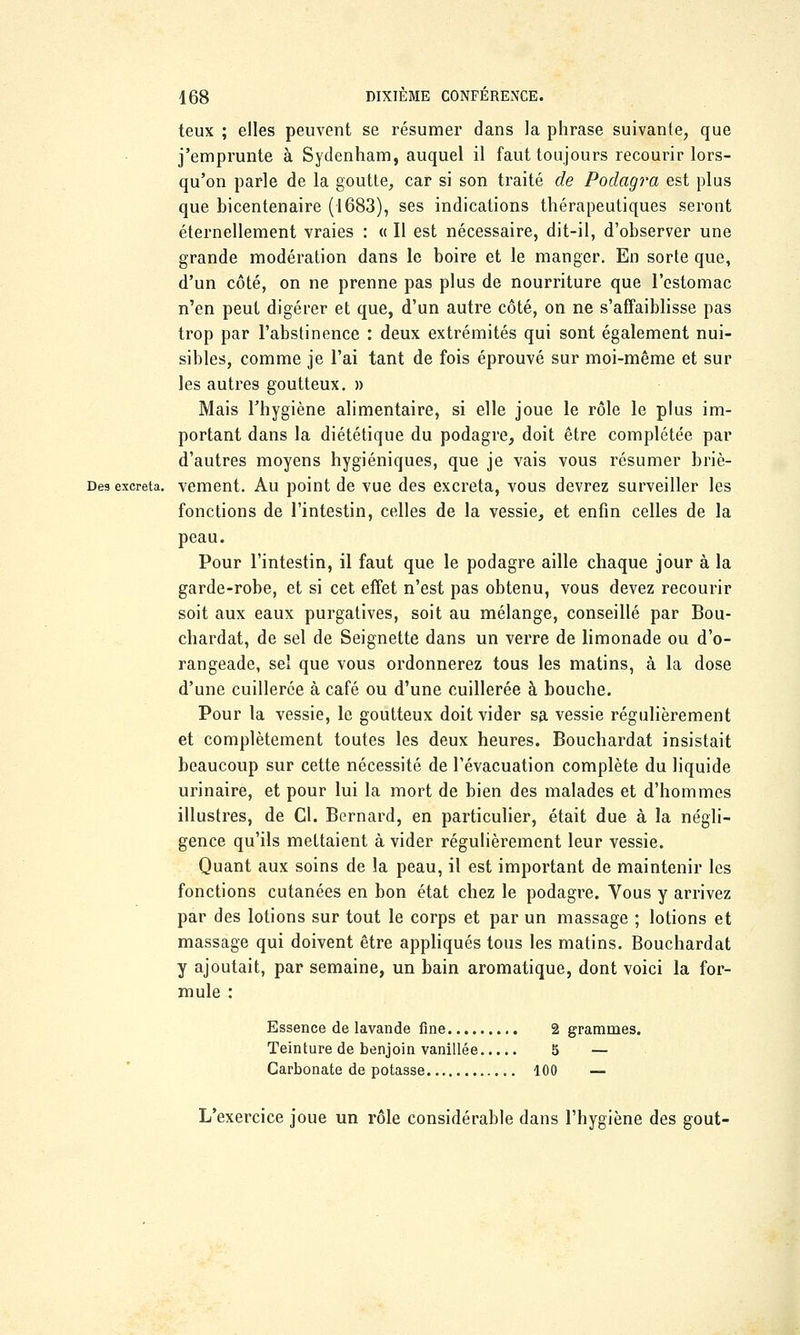 teux ; elles peuvent se résumer dans la phrase suivante, que j'emprunte à Sydenham, auquel il faut toujours recourir lors- qu'on parle de la goutte, car si son traité de Podagra est plus que bicentenaire (1683), ses indications thérapeutiques seront éternellement vraies : « Il est nécessaire, dit-il, d'observer une grande modération dans le boire et le manger. En sorte que, d'un côté, on ne prenne pas plus de nourriture que l'estomac n'en peut digérer et que, d'un autre côté, on ne s'affaiblisse pas trop par l'abstinence : deux extrémités qui sont également nui- sibles, comme je l'ai tant de fois éprouvé sur moi-même et sur les autres goutteux. » Mais l'hygiène alimentaire, si elle joue le rôle le plus im- portant dans la diététique du podagre, doit être complétée par d'autres moyens hygiéniques, que je vais vous résumer briè- Des excréta, vement. Au point de vue des excréta, vous devrez surveiller les fonctions de l'intestin, celles de la vessie, et enfin celles de la peau. Pour l'intestin, il faut que le podagre aille chaque jour à la garde-robe, et si cet effet n'est pas obtenu, vous devez recourir soit aux eaux purgatives, soit au mélange, conseillé par Bou- chardat, de sel de Seignette dans un verre de limonade ou d'o- rangeade, sel que vous ordonnerez tous les matins, à la dose d'une cuillerée à café ou d'une cuillerée à bouche. Pour la vessie, le goutteux doit vider sa vessie régulièrement et complètement toutes les deux heures. Bouchardat insistait beaucoup sur cette nécessité de l'évacuation complète du liquide urinaire, et pour lui la mort de bien des malades et d'hommes illustres, de Cl. Bernard, en particulier, était due à la négli- gence qu'ils mettaient à vider régulièrement leur vessie. Quant aux soins de la peau, il est important de maintenir les fonctions cutanées en bon état chez le podagi'e. Vous y arrivez par des lotions sur tout le corps et par un massage ; lotions et massage qui doivent être appliqués tous les matins. Bouchardat y ajoutait, par semaine, un bain aromatique, dont voici la for- mule : Essence de lavande fine 2 grammes. Teinture de benjoin vanillée 5 — Carbonate de potasse 100 — L'exercice joue un rôle considérable dans l'hygiène des goût-