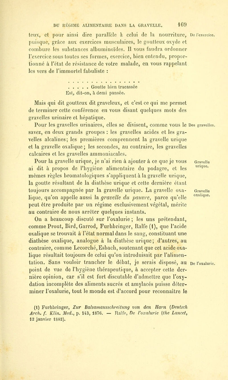 toux, et pour ainsi dire parallèle à celui de la nourriture, De l'exercice. puisque, grâce aux exercices musculaires, le goutteux oxyde et combure les substances albuminoïdes. Il vous faudra ordonner l'exercice sous toutes ses formes, exercice, bien entendu, propor- tionné à l'état de résistance de votre malade, en vous rappelant les vers de l'immortel fabuliste : Goutte bien tracassée Est, dit-on, à demi pansée. Mais qui dit goutteux dit graveleux, et c'est ce qui me permet de terminer cette conférence en vous disant quelques mots des gravelles urinaire et liépatique. Pour les gravelles urinaires, elles se divisent, comme vous le Des gravelles. savez, en deux grands groupes : les gravelles acides et les gra- velles alcalines; les premières comprennent la gravelle urique et la gravelle oxalique; les secondes, au contraire, les gravelles calcaires et les gravelles ammoniacales. Pour la gravelle urique, je n'ai rien à ajouter à ce que je vous Gravelle ai dit à propos de l'hygiène alimentaire du podagre, et les llri(iue- mêmes règles bromatologiques s'appliquent à la gravelle urique, la goutte résultant de la diathèse urique et cette dernière étant toujours accompagnée par la gravelle urique. La gravelle oxa- Gravelle lique, qu'on appelle aussi la gravelle du pauvre, parce qu'elle oxaiiue- peut être produite par un régime exclusivement végétal, mérite au contraire de nous arrêter quelques instants. On a beaucoup discuté sur l'oxalurie ; les uns prétendant, comme Prout, Bird, Garrod, Furhbringer, Ralfe (4), que l'acide oxalique se trouvait à l'état normal dans le sang, constituant une diathèse oxalique, analogue à la diathèse urique; d'autres, au contraire, comme Lecorché,Esbach, soutenant que cet acide oxa- lique résultait toujours de celui qu'on introduisait par l'alimen- tation. Sans vouloir trancher le débat, je serais disposé, au De l'oxalurie. point de vue de l'hygiène thérapeutique, à accepter cette der- nière opinion, car s'il est fort discutable d'admettre que l'oxy- dation incomplète des aliments sucrés et amylacés puisse déter- miner l'oxalurie, tout le monde est d'accord pour reconnaître le (1) Furhbringer, Zur Balsamausschreitung von den Harn (Deutsch Arch. f. Klin. Med., p. 143, 1876. — Ralfe, De l'oxalurie (the Lancet, 12 janvier 1882).