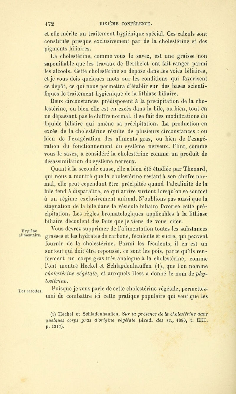 Hygiène alimentaire. Des carottes et elle mérite un traitement hygiénique spécial. Ces calculs sont constitués presque exclusivement par de la cholestérine et des pigments biliaires. La cholestérine, comme vous le savez, est une graisse non saponifiable que les travaux de Berthelot ont fait ranger parmi les alcools. Cette cholestérine se dépose dans les voies biliaires, et je vous dois quelques mots sur les conditions qui favorisent ce dépôt, ce qui nous permettra d'établir sur des bases scienti- fiques le traitement hygiénique de la lithiase biliaire. Deux circonstances prédisposent à la précipitation de la cho- lestérine, ou bien elle est en excès dans la bile, ou bien, tout e*n ne dépassant pas le chiffre normal, il se fait des modifications du liquide biliaire qui amène sa précipitation. La production en excès de la cholestérine résulte de plusieurs circonstances : ou bien de l'exagération des aliments gras, ou bien de l'exagé- ration du fonctionnement du système nerveux. Flint, comme vous le savez, a considéré la cholestérine comme un produit de désassimilation du système nerveux. Quant à la seconde cause, elle a bien été étudiée par Thenard, qui nous a montré que la cholestérine restant à son chiffre nor- mal, elle peut cependant être précipitée quand l'alcalinité de la bile tend à disparaître, ce qui arrive surtout lorsqu'on se soumet à un régime exclusivement animal. N'oublions pas aussi que la stagnation de la bile dans la vésicule biliaire favorise cette pré- cipitation. Les règles bromatologiques applicables à la lithiase biliaire découlent des faits que je viens de vous citer. Vous devrez supprimer de l'alimentation toutes les substances grasses et les hydrates de carbone, féculents et sucre, qui peuvent fournir de la cholestérine. Parmi les féculents, il en est un surtout qui doit être repoussé, ce sont les pois, parce qu'ils ren- ferment un corps gras très analogue à la cholestérine, comme l'ont montré Heckel et Schlagdenhauffen (1), que l'on nomme cholestérine végétale, et auxquels Hess a donné le nom dephy- tostérine. Puisque je vous parle de cette cholestérine végétale, permettez- moi de combattre ici cette pratique populaire qui veut que les (1) Heckel et Schladenhauffen, Sur la présence de la cholestérine dans quelques corps gras d'origine végétale (Acad. des se., 1886, t. CIII, p. 1317).