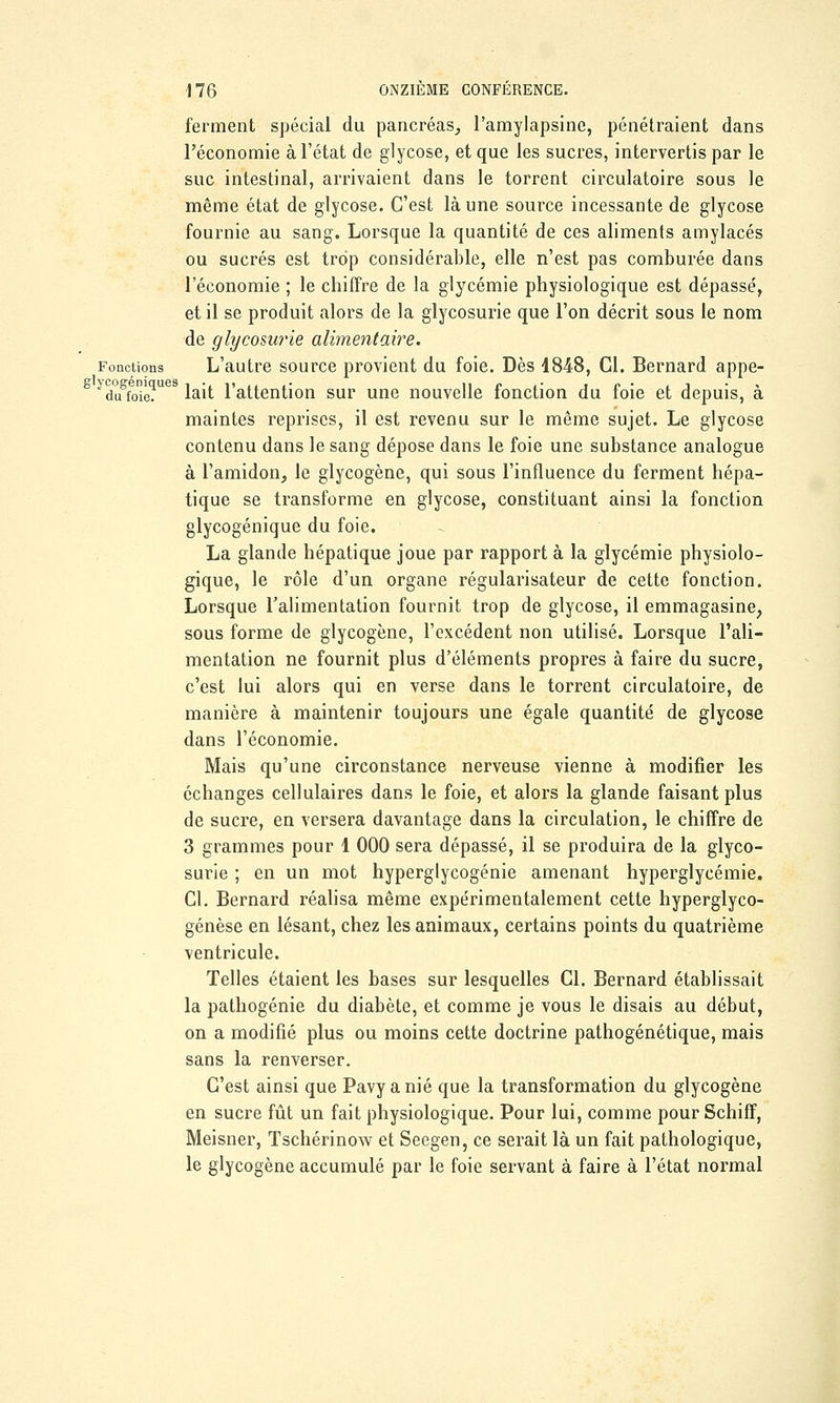 ferment spécial du pancréas, l'amylapsine, pénétraient dans l'économie à l'état de glycose, et que les sucres, intervertis par le suc intestinal, arrivaient dans le torrent circulatoire sous le même état de glycose. C'est là une source incessante de glycose fournie au sang. Lorsque la quantité de ces aliments amylacés ou sucrés est trop considérable, elle n'est pas comburée dans l'économie ; le chiffre de la glycémie physiologique est dépassé, et il se produit alors de la glycosurie que l'on décrit sous le nom de glycosurie alimentaire. Fonctions L'autre source provient du foie. Dès 1848, Cl. Bernard appe- duSfoie?ues lait l'attention sur une nouvelle fonction du foie et depuis, à maintes reprises, il est revenu sur le même sujet. Le glycose contenu dans le sang dépose dans le foie une substance analogue à l'amidon, le glycogène, qui sous l'influence du ferment hépa- tique se transforme en glycose, constituant ainsi la fonction glycogénique du foie. La glande hépatique joue par rapport à la glycémie physiolo- gique, le rôle d'un organe régularisateur de cette fonction. Lorsque l'alimentation fournit trop de glycose, il emmagasine, sous forme de glycogène, l'excédent non utilisé. Lorsque l'ali- mentation ne fournit plus d'éléments propres à faire du sucre, c'est lui alors qui en verse dans le torrent circulatoire, de manière à maintenir toujours une égale quantité de glycose dans l'économie. Mais qu'une circonstance nerveuse vienne à modifier les échanges cellulaires dans le foie, et alors la glande faisant plus de sucre, en versera davantage dans la circulation, le chiffre de 3 grammes pour 1 000 sera dépassé, il se produira de la glyco- surie ; en un mot hyperglycogénie amenant hyperglycémie. Cl. Bernard réalisa même expérimentalement cette hyperglyco- génèse en lésant, chez les animaux, certains points du quatrième ventricule. Telles étaient les bases sur lesquelles Cl. Bernard établissait la pathogénie du diabète, et comme je vous le disais au début, on a modifié plus ou moins cette doctrine pathogénétique, mais sans la renverser. C'est ainsi que Pavyanié que la transformation du glycogène en sucre fût un fait physiologique. Pour lui, comme pour Schiff, Meisner, Tschérinow et Seegen, ce serait là un fait pathologique, le glycogène accumulé par le foie servant à faire à l'état normal