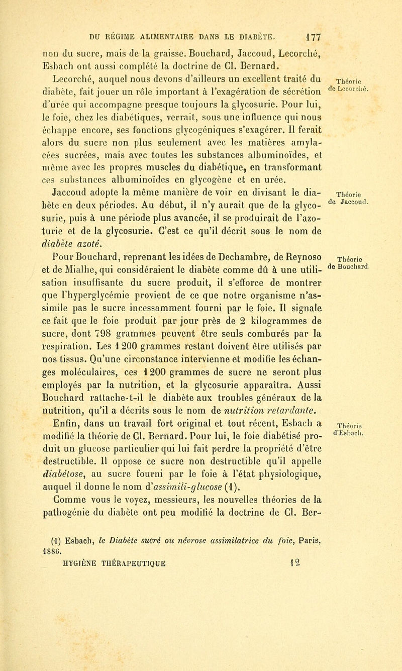 non du sucre, mais de la graisse. Bouchard, Jaccoud, Lecorché, Esbach ont aussi complété la doctrine de Cl. Bernard. Lecorché, auquel nous devons d'ailleurs un excellent traité du Théorie diabète, fait jouer un rôle important à l'exagération de sécrétion deLeooiul)C- d'urée qui accompagne presque toujours la glycosurie. Pour lui, le foie, chez les diabétiques, verrait, sous une influence qui nous échappe encore, ses fonctions glycogéniques s'exagérer. Il ferait alors du sucre non plus seulement avec les matières amyla- cées sucrées, mais avec toutes les substances albuminoïdes, et même avec les propres muscles du diabétique, en transformant ces substances albuminoïdes en glycogène et en urée. Jaccoud adopte la même manière de voir en divisant le dia- Théorie bète en deux périodes. Au début, il n'y aurait que de la glyco- de Jacooud- surie, puis à une période plus avancée, il se produirait de l'azo- turie et de la glycosurie. C'est ce qu'il décrit sous le nom de diabète azoté. Pour Bouchard, reprenant les idées de Dechambre, de Reynoso Théorie et de Mialhe, qui considéraient le diabète comme dû à une utili- de Bouchard sation insuffisante du sucre produit, il s'efforce de montrer que l'hyperglycémie provient de ce que notre organisme n'as- simile pas le sucre incessamment fourni par le foie. Il signale ce fait que le foie produit par jour près de 2 kilogrammes de sucre, dont 798 grammes peuvent être seuls comburés par la respiration. Les 1 200 grammes restant doivent être utilisés par nos tissus. Qu'une circonstance intervienne et modifie les échan- ges moléculaires, ces 4 200 grammes de sucre ne seront plus employés par la nutrition, et la glycosurie apparaîtra. Aussi Bouchard rattache-t-il le diabète aux troubles généraux de la nutrition, qu'il a décrits sous le nom de nutrition retardante. Enfin, dans un travail fort original et tout récent, Esbach a Théorie modifié la théorie de Cl. Bernard. Pour lui, le foie diabétisé pro- dEsbac,K duit un glucose particulier qui lui fait perdre la propriété d'être destructible. 11 oppose ce sucre non destructible qu'il appelle diabétose, au sucre fourni par le foie à l'état physiologique, auquel il donne le nom à'assimili-glucose (1). Comme vous le voyez, messieurs, les nouvelles théories de la pathogénie du diabète ont peu modifié la doctrine de Cl. Ber- (1) Esbach, le Diabète sucré ou névrose assimilatrice du foie, Paris, 1886. HYGIÈNE THÉRAPEUTIQUE 1 9