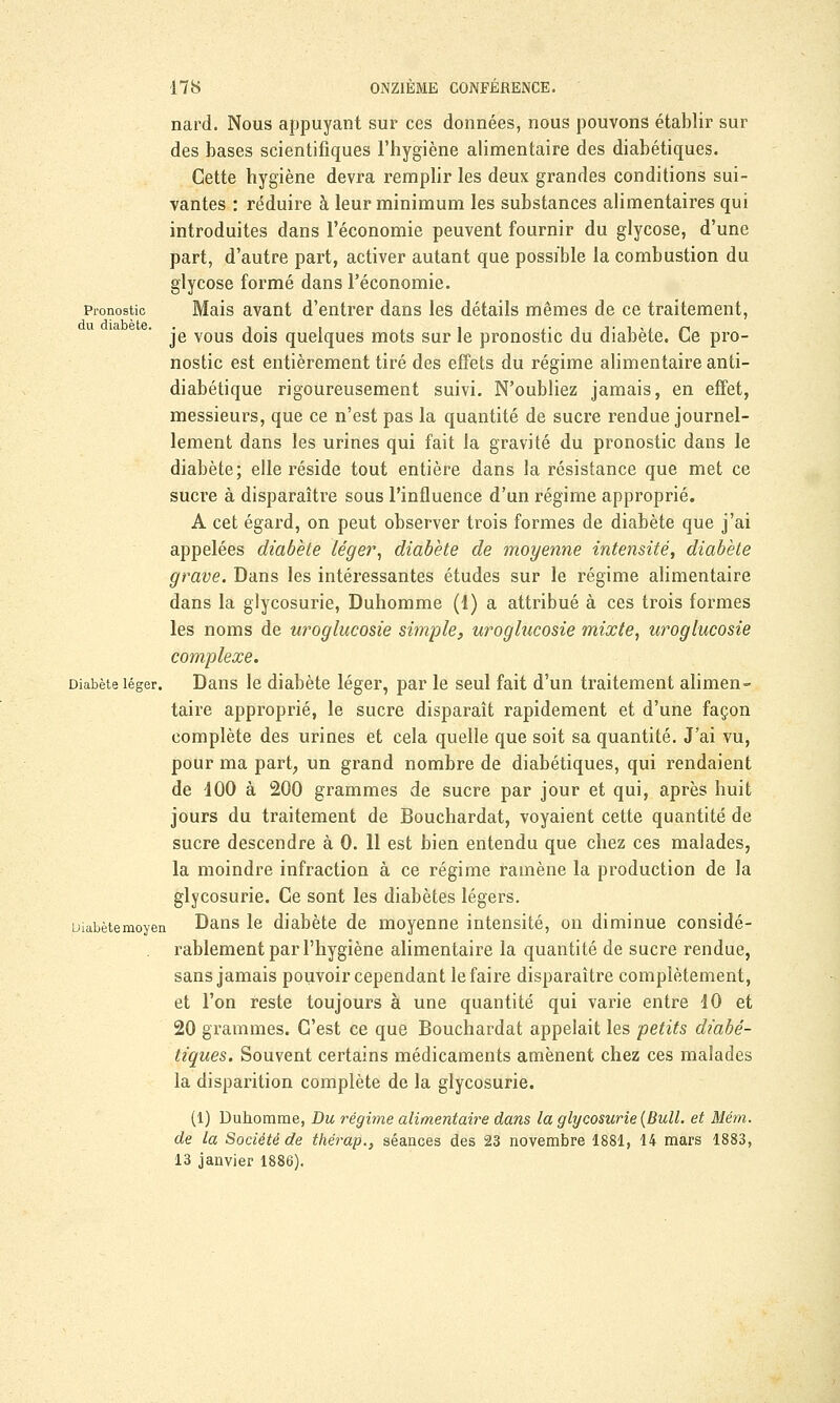 Pronostic du diabète. nard. Nous appuyant sur ces données, nous pouvons établir sur des bases scientifiques l'hygiène alimentaire des diabétiques. Cette hygiène devra remplir les deux grandes conditions sui- vantes : réduire à leur minimum les substances alimentaires qui introduites dans l'économie peuvent fournir du glycose, d'une part, d'autre part, activer autant que possible la combustion du glycose formé dans l'économie. Mais avant d'entrer dans les détails mêmes de ce traitement, je vous dois quelques mots sur le pronostic du diabète. Ce pro- nostic est entièrement tiré des effets du régime alimentaire anti- diabétique rigoureusement suivi. N'oubliez jamais, en effet, messieurs, que ce n'est pas la quantité de sucre rendue journel- lement dans les urines qui fait la gravité du pronostic dans le diabète; elle réside tout entière dans la résistance que met ce sucre à disparaître sous l'influence d'un régime approprié. A cet égard, on peut observer trois formes de diabète que j'ai appelées diabète léger, diabète de moyenne intensité, diabète grave. Dans les intéressantes études sur le régime alimentaire dans la glycosurie, Duhomme (1) a attribué à ces trois formes les noms de uroglucosie simple, uroglucosie mixte, uroglucosie complexe. Diabète léger. Dans le diabète léger, par le seul fait d'un traitement alimen- taire approprié, le sucre disparaît rapidement et d'une façon complète des urines et cela quelle que soit sa quantité. J'ai vu, pour ma part, un grand nombre de diabétiques, qui rendaient de 100 à 200 grammes de sucre par jour et qui, après huit jours du traitement de Bouchardat, voyaient cette quantité de sucre descendre à 0. 11 est bien entendu que chez ces malades, la moindre infraction à ce régime ramène la production de la glycosurie. Ce sont les diabètes légers. Diabètemoyen Dans le diabète de moyenne intensité, on diminue considé- rablement par l'hygiène alimentaire la quantité de sucre rendue, sans jamais pouvoir cependant le faire disparaître complètement, et l'on reste toujours à une quantité qui varie entre 10 et 20 grammes. C'est ce que Bouchardat appelait les petits diabé- tiques. Souvent certains médicaments amènent chez ces malades la disparition complète de la glycosurie. (1) Duhomme, Du régime alimentaire dans la glycosurie (Bull, et Mém. de la Société de thérap., séances des 23 novembre 1881, 14 mars 1883, 13 janvier 1886).