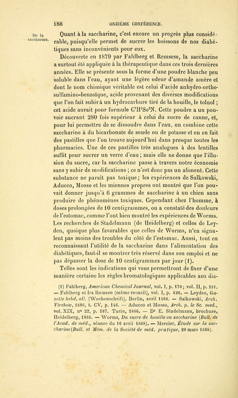 De la Quant à la saccharine, c'est encore un progrès plus considé- sacchanne. rab]ej pUiSqU'elle permet de sucrer les boissons de nos diabé- tiques sans inconvénients pour eux. Découverte en 1879 par Fahlberg et Remsem, la saccharine a surtout été appliquée à la thérapeutique dans ces trois dernières années. Elle se présente sous la forme d'une poudre blanche peu soluble dans l'eau, ayant une légère odeur d'amande amère et dont le nom chimique véritable est celui d'acide anhydro-ortho- sulfamino-benzoïque, acide provenant des diverses modifications que l'on fait subira un hydrocarbure tiré de la houille, le toluol ; cet acide aurait pour formule G7H5So3N. Cette poudre a un pou- voir sucrant 280 fois supérieur à celui du sucre de canne, et, pour lui permettre de se dissoudre dans l'eau, on combine cette saccharine à du bicarbonate de soude ou de potasse et on en fait des pastilles que l'on trouve aujourd'hui dans presque toutes les pharmacies. Une de ces pastilles très analogues à des lentilles suffit pour sucrer un verre d'eau ; mais elle ne donne que l'illu- sion du sucre, car la saccharine passe à travers notre économie sans y subir de modifications ; ce n'est donc pas un aliment. Cette substance ne paraît pas toxique ; les expériences de Salkowski, Aducco, Mosso et les miennes propres ont montré que l'on pou- vait donner jusqu'à 6 grammes de saccharine à un chien sans produire de phénomènes toxiques. Cependant chez l'homme, à doses prolongées de 10 centigrammes, on a constaté des douleurs de l'estomac, comme l'ont bien montré les expériences de Worms. Les recherches de Stadelmann (de Heidelberg) et celles de Ley- den, quoique plus favorables que celles de Worms, n'en signa- lent pas moins des troubles du côté de l'estomac. Aussi, tout en reconnaissant l'utilité de la saccharine dans l'alimentation des diabétiques, faut-il se montrer très réservé dans son emploi et ne pas dépasser la dose de 10 centigrammes par jour (1). Telles sont les indications qui vous permettront de fixer d'une manière certaine les règles bromatologiques applicables aux dia- (1) Fahlberg, American Chemical Journal, vol. I, p. 170; vol. II, p. 181. — Fahlberg et Ira Remsen (même recueil), vol. I, p. 426. — Leyden, Ga- zette hebd. ail. (Wochenschrift), Berlin, avril 1886. — Salkowski, Arch. Virchow, 1886, t. CV, p. 146. — Aducco et Mosso, Arch. p. le Se. med., vol. XIX, n» 22, p. 107. Turin, 1886. — Dr E. Stadelmann, brochure, Heidelberg, 1886. — Worms, Du sucre de houille ou saccharine (Bull, de l'Acad. de méd.} séance du 10 avril 1888). — Mercier, Étude sur la sac- charine (Bull, et Mém. de la Société de méd. pratique, 29 mars 1888).