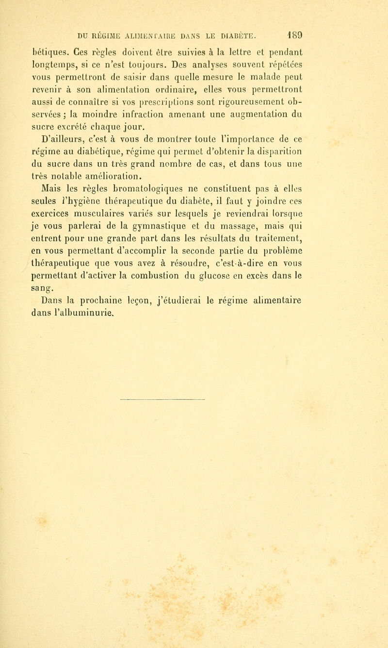 bétiques. Ces règles doivent être suivies à la lettre et pendant longtemps, si ce n'est toujours. Des analyses souvent répétées vous permettront de saisir dans quelle mesure le malade peut revenir à son alimentation ordinaire, elles vous permettront aussi de connaître si vos prescriptions sont rigoureusement ob- servées ; la moindre infraction amenant une augmentation du sucre excrété ebaque jour. D'ailleurs, c'est à vous de montrer toute l'importance de ce régime au diabétique, régime qui permet d'obtenir la disparition du sucre dans un très grand nombre de cas, et dans tous une très notable amélioration. Mais les règles bromatologiques ne constituent pas à elles seules l'hygiène thérapeutique du diabète, il faut y joindre ces exercices musculaires variés sur lesquels je reviendrai lorsque je vous parlerai de la gymnastique et du massage, mais qui entrent pour une grande part dans les résultats du traitement, en vous permettant d'accomplir la seconde partie du problème thérapeutique que vous avez à résoudre, c'est-à-dire en vous permettant d'activer la combustion du glucose en excès dans le sang. Dans la prochaine leçon, j'étudierai le régime alimentaire dans l'albuminurie.
