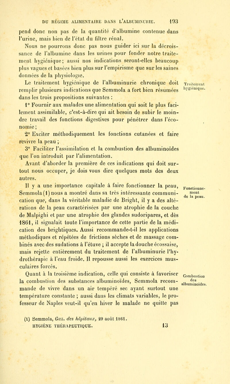 pend donc non pas de la quantité d'albumine contenue dans l'urine, mais bien de l'état du filtre rénal. Nous ne pourrons donc pas nous guider ici sur la décrois- sance de l'albumine dans les urines pour fonder notre traite- ment hygiénique; aussi nos indications seront-elles beaucoup plus vagues et basées bien plus sur l'empirisme que sur les saines données de la physiologie. Le traitement hygiénique de l'albuminurie chronique doit Traitement remplir plusieurs indications que Semmola a fort bien résumées hysiem<ïue dans les trois propositions suivantes : 1° Fournir aux malades une alimentation qui soit le plus faci- lement assimilable, c'est-à-dire qui ait besoin de subir le moin- dre travail des fonctions digestives pour pénétrer dans l'éco- nomie; 2° Exciter méthodiquement les fonctions cutanées et faire Revivre la peau ; 3° Faciliter l'assimilation et la combustion des albuminoïdes que l'on introduit par l'alimentation. Avant d'aborder la première de ces indications qui doit sur- tout nous occuper, je dois vous dire quelques mots des deux autres. Il y a une importance capitale à faire fonctionner la peau, Semmola (1) nous a montré dans sa très intéressante communi- cation que, dans la véritable maladie de Bright, il y a des alté- rations de la peau caractérisées par une atrophie de la couche de Malpighi et par une atrophie des glandes sudoripares, et dès 1861, il signalait toute l'importance de cette partie de la médi- cation des brightiques. Aussi recommande-t-il les applications méthodiques et répétées de frictions sèches et de massage com- binés avec des sudations à l'étuve ; il accepte la douche écossaise, mais rejette entièrement du traitement de l'albuminurie l'hy- drothérapie à l'eau froide. Il repousse aussi les exercices mus- culaires forcés. Quant à la troisième indication, celle qui consiste à favoriser la combustion des substances albuminoïdes, Semmola recom- mande de vivre dans un air tempéré sec ayant surtout une température constante ; aussi dans les climats variables, le pro- fesseur de Naples veut-il qu'en hiver le malade ne quitte pas Fonctionne- ment de la peau. Combustion des albuminoïdes. (1) Semmola, Gaz. des hôpitaux, 29 août 1861. HYGIÈNE THÉRAPEUTIQUE. 13