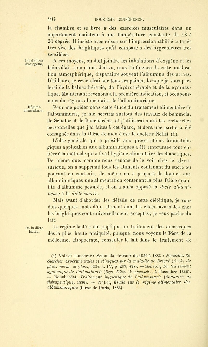 Inhalations d'oxygène. Régime alimentaire. De la diète lactée. la chambre et se livre à des exercices musculaires dans un appartement maintenu à une température constante de 18 à 20 degrés. Il insiste avec raison sur l'impressionnabilité cutanée très vive des brightiques qu'il compare à des hygromètres très sensibles. A ces moyens, on doit joindre les inhalations d'oxygène et les bains d'air comprimé. J'ai vu, sous l'influence de cette médica- tion atmosphérique, disparaître souvent l'albumine des urines. D'ailleurs, je reviendrai sur tous ces points, lorsque je vous par- lerai de la balnéothérapie, de l'hydrothérapie et de la gymnas- tique. Maintenant revenons à la première indication, et occupons- nous du régime alimentaire de l'albuminurique. Pour me guider dans cette étude du traitement alimentaire de l'albuminurie, je me servirai surtout des travaux de Semmola, de Senator et de Bouchardat, et j'utiliserai aussi les recherches personnelles que j'ai faites à cet égard, et dont une partie a été consignée dans la thèse de mon élève le docteur Nollet (1). L'idée générale qui a présidé aux prescriptions bromatolo- giques applicables aux albuminuriques a été empruntée tout en- tièreàla méthode qui a fixé l'hygiène alimentaire des diabétiques. De même que, comme nous venons de le voir chez le glyco- surique, on a supprimé tous les aliments contenant du sucre ou pouvant en contenir, de même on a proposé de donner aux albuminuriques une alimentation contenant la plus faible quan- tité d'albumine possible, et on a ainsi opposé la diète albumi- neuse à la diète sucrée. Mais avant d'aborder les détails de cette diététique, je vous dois quelques mots d'un aliment dont les effets favorables chez les brightiques sont universellement acceptés ; je veux parler du lait. Le régime lacté a été appliqué au traitement des anasarques dès la plus haute antiquité, puisque nous voyons le Père de la médecine, Hippocrate, conseiller le lait dans le traitement de (1) Voir et comparer : Semmola, travaux de 1850 à 1883 : Nouvelles Re- cherches expérimentales et cliniques sur la maladie de Bright (Arch. de phys. norm. et phys., 1884, t. IV, p. 287, 428). — Senator, Du traitement hygiénique de Valbuminurie [Beyt. Klin. W ochensch., 4 décembre 1882). — Bouchardat, Traitement hygiénique de Valbuminurie {Annuaire de thérapeutique, 1886). — Nollet, Étude sur le régime alimentaire des albuminuriques (thèse de Paris, 1885J.