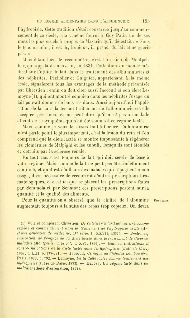 l'hydropisie. Cette tradition s'était conservée jusqu'au commen- cement de ce siècle, cela a même fourni à Guy Patin un de ses mots les plus cruels à propos de Mazarin qu'il délestait : « Nous le tenons enfin ; il est hydropique, il prend du lait et ne guérit pas. » Mais il faut bien le reconnaître, c'est Glirestien, de Montpel- lier, qui appela de nouveau, en 1831, l'attention du monde mé- dical sur l'utilité du lait dans le traitement des albuminuries et des néphrites. Pecholier et Guignier, appartenant à la même école, signalèrent tous les avantages de la méthode préconisée par Ghrestien ; enfin on doit citer aussi Jaccoud et son élève Le- moyne(l), qui ont montré combien dans les néphrites l'usage du lait pouvait donner de bons résultats. Aussi aujourd'hui l'appli- cation de la cure lactée au traitement de l'albuminurie est-elle acceptée par tous, et on peut dire qu'il n'est pas un malade atteint de ce symptôme qui n'ait été soumis à ce régime lacté. Mais, comme je tous le disais tout à l'heure, l'albuminurie n'est pas le point le plus important, c'est la lésion du rein et l'on comprend que la diète lactée se montre impuissante à régénérer les glomérules de Malpighi et les tubuli, lorsqu'ils sont étouffés et détruits par la sclérose rénale. En tout cas, c'est toujours le lait qui doit servir de base à votre régime. Mais comme le lait ne peut pas être indéfiniment continué, et qu'il est d'ailleurs des malades qui répugnent à son usage, il est nécessaire de recourir à d'autres prescriptions bro- matologiques, et c'est ici que se placent les prescriptions faites par Semmola et par Senator; ces prescriptions portent sur la quantité et la qualité des aliments. Pour la quantité on a observé que le chiffre de l'albumine Des repas. augmentait toujours à la suite des repas trop copieux. On devra (1) Voir et comparer : Chrestien, De l'utilité du lard administré comme remède et comme aliment dans le traitement de l'hydropisie ascite [Ar- chives générales de médecine, lre série, t. XXVII, 1831). — Pecholier, Indication de l'emploi de la diète lactée dans le traitement de diverses maladies [Montpellier médical, t. XVI, 1866). — Guimer, Indications et contre-indications de la diète lactée dans les hydropisies [Bull, de thér., 1857, t. LUI, p. 337-391. — Jaccoud, Clinique de l'hôpital Lariboisière, Paris, 1873, p. 792. — Lemoyne, De la diète lactée comme traitement des hydropisies (thèse de Paris, 1873). — Debove, Du régime lacté dans les maladies (thèse d'agrégation, 1878).