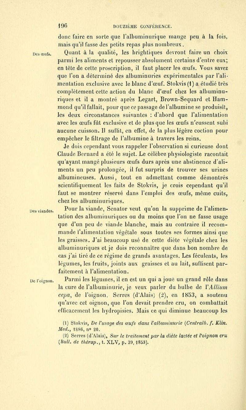 donc faire en sorte que l'albuminurique mange peu à la fois, mais qu'il fasse des petits repas plus nombreux. Des œufs. Quant à la qualité, les brightiques devront faire un choix parmi les aliments et repousser absolument certains d'entre eux; en lête de celte proscription, il faut placer les œufs. Vous savez que l'on a déterminé des albuminuries expérimentales par l'ali- mentation exclusive avec le blanc d'œuf. Stokvis (1) a étudié très complètement cette action du blanc d'œuf chez les albuminu- riques et il a montré après Legart, Brown-Sequard et Ham- mond qu'il fallait, pour que ce passage de l'albumine se produisît, les deux circonstances suivantes : d'abord que l'alimentation avec les œufs fût exclusive et de plus que les œufs n'eussent subi aucune cuisson. Il suffit, en effet, de la plus légère coction pour empêcher le filtrage de l'albumine à travers les reins. Je dois cependant vous rappeler l'observation si curieuse dont Claude Bernard a été le sujet. Le célèbre physiologiste racontait qu'ayant mangé plusieurs œufs durs après une abstinence d'ali- ments un peu prolongée, il fut surpris de trouver ses urines albumineuses. Aussi, tout en admettant comme démontrés scientifiquement les faits de Stokvis, je crois cependant qu'il faut se montrer réservé dans l'emploi des œufs, même cuits, chez les albuminuriques. Des viandes. Pour la viande, Senator veut qu'on la supprime de l'alimen- tation des albuminuriques ou du moins que l'on ne fasse usage que d'un peu de viande blanche, mais au contraire il recom- mande l'alimentation végétale sous toutes ses formes ainsi que les graisses. J'ai beaucoup usé de cette diète végétale chez les albuminuriques et je dois reconnaître que dans bon nombre de cas j'ai tiré de ce régime de grands avantages. Les féculents, les légumes, les fruits, joints aux graisses et au lait, suffisent par- faitement à l'alimentation. De l'oignon. Parmi les légumes, il en est un qui a joué un grand rôle dans la cure de l'albuminurie, je veux parler du bulbe de YAllium cepa, de l'oignon. Serres (d'Alais) (2), en 1853, a soutenu qu'avec cet oignon, que l'on devait prendre cru, on combattait efficacement les hydropisies. Mais ce qui diminue beaucoup les (1) Stokvis, De l'usage des œufs dans l'albuminurie (Centrait, f. Klin. Med., 1886, n° 20. (2) Serres (d'Alais), Sur le traitement par la diète laclée et l'oignon cru [Bull, de thérap., t. XLV, p. 39,1853).