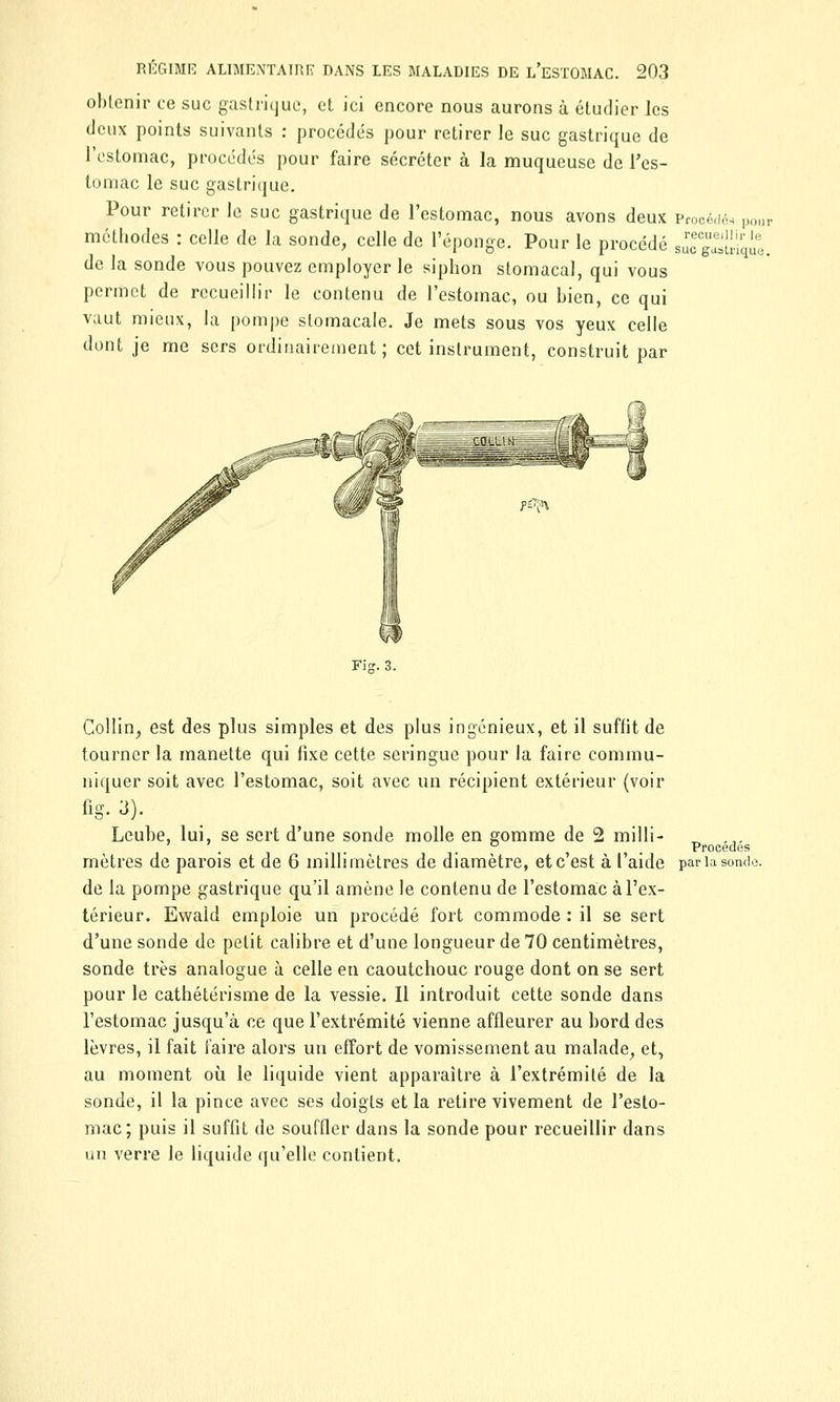 obtenir ce suc gastrique, et ici encore nous aurons à étudier les deux points suivants : procédés pour retirer le suc gastrique de l'estomac, procédés pour faire sécréter à la muqueuse de l'es- tomac le suc gastrique. Pour retirer le suc gastrique de l'estomac, nous avons deux Procédés pour méthodes : celle de la sonde, celle de l'éponge. Pour le procédé sucS^ie. de la sonde vous pouvez employer le siphon stomacal, qui vous permet de recueillir le contenu de l'estomac, ou bien, ce qui vaut mieux, la pompe stomacale. Je mets sous vos yeux celle dont je me sers ordinairement; cet instrument, construit par Fis- 3. Collin, est des plus simples et des plus ingénieux, et il suffit de tourner la manette qui fixe cette seringue pour la faire commu- niquer soit avec l'estomac, soit avec un récipient extérieur (voir fig. 3). Leuhe, lui, se sert d'une sonde molle en gomme de 2 milli- ' ' . . ° t Procèdes mètres de parois et de 6 millimètres de diamètre, et c'est à l'aide par la sonde de la pompe gastrique qu'il amène le contenu de l'estomac à l'ex- térieur. Ewald emploie un procédé fort commode : il se sert d'une sonde de petit calibre et d'une longueur de 70 centimètres, sonde très analogue à celle en caoutchouc rouge dont on se sert pour le cathétérisme de la vessie. Il introduit cette sonde dans l'estomac jusqu'à ce que l'extrémité vienne affleurer au bord des lèvres, il fait faire alors un effort de vomissement au malade, et, au moment où le liquide vient apparaître à l'extrémité de la sonde, il la pince avec ses doigts et la retire vivement de l'esto- mac; puis il suffit de souffler dans la sonde pour recueillir dans un verre le liquide qu'elle contient.