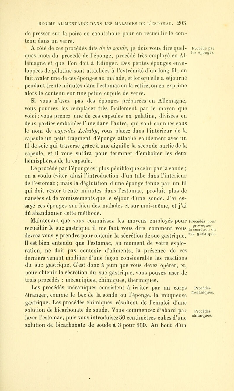 de presser sur la poire en caoutchouc pour en recueillir le con- tenu dans un verre. A côté de ces procédés dits de la sonde, je dois vous dire quel- Procédé par ques mots du procédé de l'éponge, procédé très employé en Al- lemagne et que l'on doit à Edinger. Des petites éponges enve- loppées de gélatine sont attachées à l'extrémité d'un long fil; on fait avaler une de ces éponges au malade, et lorsqu'elle a séjourné pendant trente minutes dans l'estomac on la retire, on en exprime alors le contenu sur une petite cupule de verre. Si vous n'avez pas des éponges préparées en Allemagne, vous pourrez les remplacer très facilement par le moyen que voici: vous prenez une de ces capsules en gélatine, divisées en deux parties emboîtées l'une dans l'autre, qui sont connues sous le nom de capsules Lehuby, vous placez dans l'intérieur de la capsule un petit fragment d'épongé attaché solidement avec un fil de soie qui traverse grâce à une aiguille la seconde partie de la capsule, et il vous suffira pour terminer d'emboîter les deux hémisphères de la capsule. Le procédé par l'éponge est plus pénible que celui parla sonde ; on a voulu éviter ainsi l'introduction d'un tube dans l'intérieur de l'estomac ; mais la déglutition d'une éponge tenue par un fil qui doit rester trente minutes dans l'estomac, produit plus de nausées et de vomissements que le séjour d'une sonde. J'ai es- sayé ces éponges sur bien des malades et sur moi-même, et j'ai dû abandonner cette méthode. Maintenant que vous connaissez les moyens employés pour Procédés pour recueillir le suc gastrique, il me faut vous dire comment vous ia sécrétion'du devrez vous y prendre pour obtenir la sécrétion de suc gastrique. suc &a3tri(ilie- Il est bien entendu que l'estomac, au moment de votre explo- ration, ne doit pas contenir d'aliments, la présence de ces derniers venant modifier d'une façon considérable les réactions du suc gastrique. C'est donc à jeun que vous devez opérer, et, pour obtenir la sécrétion du suc gastrique, vous pouvez user de trois procédés : mécaniques, chimiques, thermiques. Les procédés mécaniques consistent à irriter par un corps Procédés i v j i j D- i mécaniques. étranger, comme le bec de la sonde ou 1 éponge, la muqueuse gastrique. Les procédés chimiques résultent de l'emploi d'une solution de bicarbonate de soude. Vous commencez d'abord par Procédés laver l'estomac, puis vous introduisez 50 centimètres cubes d'une chimi^ues- solution de bicarbonate de soude à 3 pour iOO. Au bout d'un