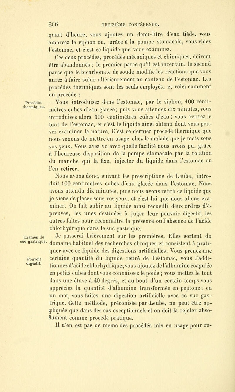 Procédés thermiques. Examen du suc gastrique, Pouvoir digestif. 206 TREIZIÈME CONFÉRENCE. quart d'heure, vous ajoutez un demi-litre d'eau tiède, vous amorcez le siphon ou, grâce à la pompe stomacale, vous videz l'estomac, et c'est ce liquide que vous examinez. Ces deux procédés, procédés mécaniques et chimiques, doivent être abandonnés ; le premier parce qu'il est incertain, le second parce que le bicarbonate de soude modifie les réactions que vous aurez à faire subir ultérieurement au contenu de l'estomac. Les procédés thermiques sont les seuls employés, et voici comment on procède : Vous introduisez dans l'estomac, par le siphon, 100 centi- mètres cubes d'eau glacée; puis vous attendez dix minutes,vous introduisez alors 300 centimètres cubes d'eau ; vous retirez le tout de l'estomac, et c'est le liquide ainsi obtenu dont vous pou- vez examiner la nature. C'est ce dernier procédé thermique que nous venons de mettre en usage chez le malade que je mets sous vos yeux. Vous avez vu avec quelle facilité nous avons pu, grâce à l'heureuse disposition de la pompe stomacale par la rotation du manche qui la fixe, injecter du liquide dans l'estomac ou l'en retirer. Nous avons donc, suivant les prescriptions de Leube, intro- duit 100 centimètres cubes d'eau glacée dans l'estomac. Nous avons attendu dix minutes, puis nous avons retiré ce liquide que je viens déplacer sous vos yeux, et c'est lui que nous allons exa- miner. On fait subir au liquide ainsi recueilli deux ordres d'é- preuves, les unes destinées à juger leur pouvoir digestif, les autres faites pour reconnaître la présence ou l'absence de l'acide chlorhydrique dans le suc gastrique. Je passerai brièvement sur les premières. Elles sortent du domaine habituel des recherches cliniques et consistent à prati- quer avec ce liquide des digestions artificielles. Vous prenez une certaine quantité du liquide retiré de l'estomac, vous l'addi- tionnez d'acide chlorhydrique; vous ajoutez de l'albumine coagulée en petits cubes dont vous connaissez le poids ; vous mettez le tout dans une étuve à 40 degrés, et au bout d'un certain temps vous appréciez la quantité d'albumine transformée en peptone ; en un mot, vous faites une digestion artificielle avec ce suc gas- trique. Cette méthode, préconisée par Leube, ne peut être ap- pliquée que dans des cas exceptionnels et on doit la rejeter abso- lument comme procédé pratique. Il n'en est pas de même des procédés mis en usage pour re-