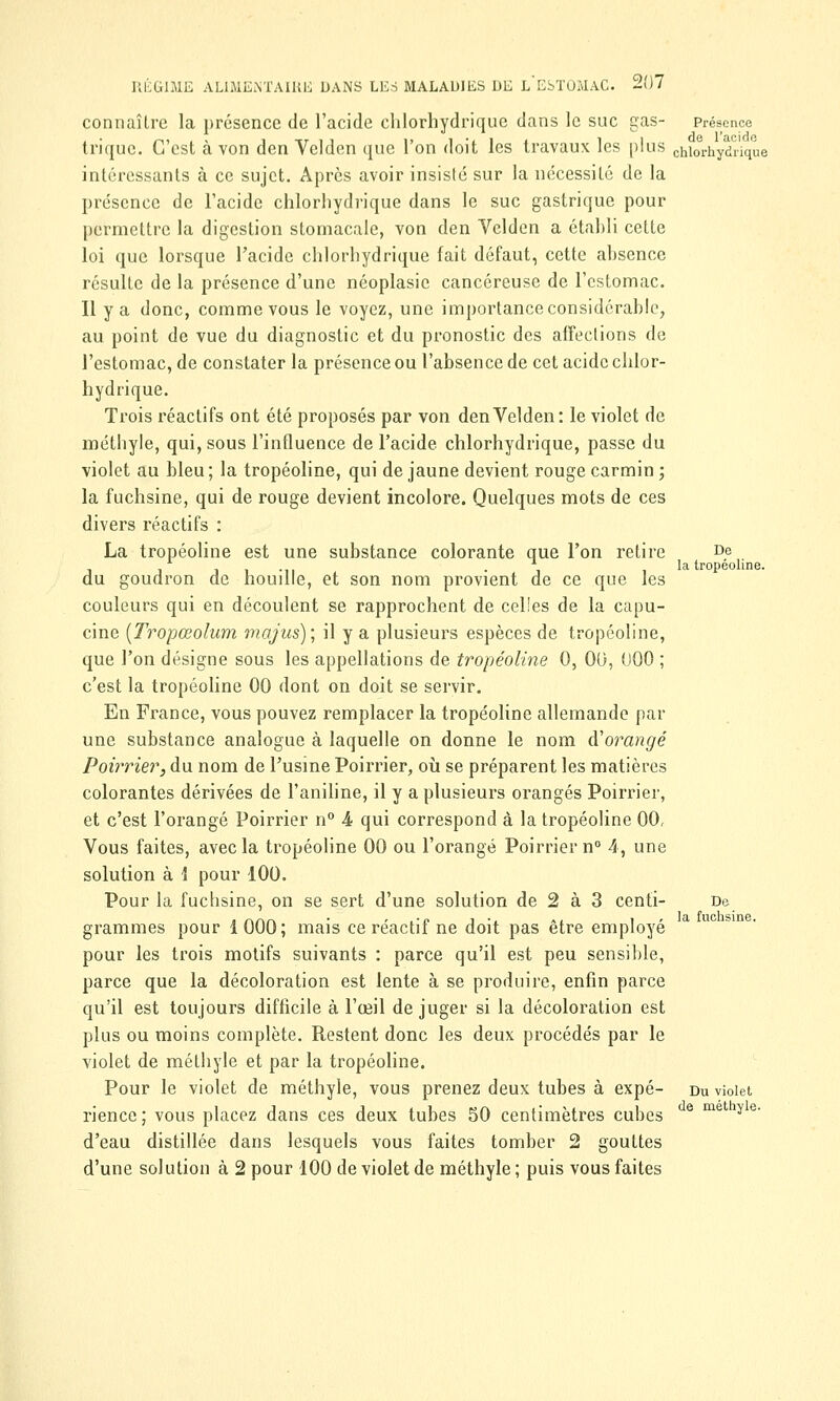 connaître la présence de l'acide clilorhydrique dans le suc gas- Présence trique. C'est à von den Velden que l'on doit les travaux les plus Chiorhydrique intéressants à ce sujet. Après avoir insisté sur la nécessité de la présence de l'acide chlorhydrique dans le suc gastrique pour permettre la digestion stomacale, von den Velden a établi cette loi que lorsque l'acide chlorhydrique fait défaut, cette ahsence résulte de la présence d'une néoplasie cancéreuse de l'estomac. Il y a donc, comme vous le voyez, une importance considérable, au point de vue du diagnostic et du pronostic des affections de l'estomac, de constater la présence ou l'absence de cet acide chlor- hydrique. Trois réactifs ont été proposés par von den Velden: le violet de méthyle, qui, sous l'influence de l'acide chlorhydrique, passe du violet au bleu; la tropéoline, qui de jaune devient rouge carmin ; la fuchsine, qui de rouge devient incolore. Quelques mots de ces divers réactifs : La tropéoline est une substance colorante que l'on retire De . la tropéoline. du goudron de houille, et son nom provient de ce que les couleurs qui en découlent se rapprochent de celles de la capu- cine (Tropœolum majus); il y a plusieurs espèces de tropéoline, que l'on désigne sous les appellations de tropéoline 0, 00, 000 ; c'est la tropéoline 00 dont on doit se servir. En France, vous pouvez remplacer la tropéoline allemande par une substance analogue à laquelle on donne le nom à'orangé Poirrier, du nom de l'usine Poirrier, où se préparent les matières colorantes dérivées de l'aniline, il y a plusieurs orangés Poirrier, et c'est l'orangé Poirrier n° 4 qui correspond à la tropéoline 00, Vous faites, avec la tropéoline 00 ou l'orangé Poirrier n° 4, une solution à i pour 100. Pour la fuchsine, on se sert d'une solution de 2 à 3 centi- De grammes pour 1000; mais ce réactif ne doit pas être employé pour les trois motifs suivants : parce qu'il est peu sensible, parce que la décoloration est lente à se produire, enfin parce qu'il est toujours difficile à l'œil de juger si la décoloration est plus ou moins complète. Restent donc les deux procédés par le violet de méthyle et par la tropéoline. Pour le violet de méthyle, vous prenez deux tubes à expé- du violet rienec ; vous placez dans ces deux tubes 50 centimètres cubes e me y e' d'eau distillée dans lesquels vous faites tomber 2 gouttes d'une solution à 2 pour 100 de violet de méthyle ; puis vous faites