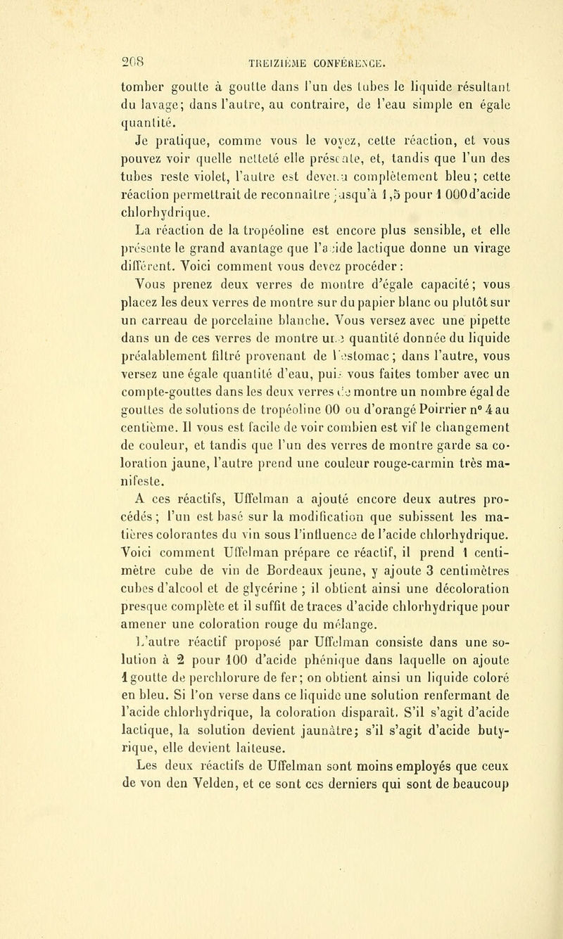 tomber goutte à goutte clans l'un des tubes le liquide résultant du lavage; dans l'autre, au contraire, de l'eau simple en égale quantité. Je pratique, comme vous le voyez, cette réaction, et vous pouvez voir quelle netteté elle présente, et, tandis que l'un des tubes reste violet, l'autre est devei.u complètement bleu; cette réaction permettrait de reconnaître jusqu'à 1,5 pour 1 000d'acide chlorbydrique. La réaction de la tropéoline est encore plus sensible, et elle présente le grand avantage que l'acide lactique donne un virage différent. Voici comment vous devez procéder: Vous prenez deux verres de montre d'égale capacité; vous placez les deux verres de montre sur du papier blanc ou plutôt sur un carreau de porcelaine blanche. Vous versez avec une pipette dans un de ces verres de montre ur. ï quantité donnée du liquide préalablement filtré provenant de 1 ostomac; dans l'autre, vous versez une égale quantité d'eau, puL vous faites tomber avec un compte-gouttes dans les deux verres eio montre un nombre égal de gouttes de solutions de tropéoline 00 ou d'orangé Poirrier n° 4 au centième. Il vous est facile de voir combien est vif le changement de couleur, et tandis que l'un des verres de montre garde sa co- loration jaune, l'autre prend une couleur rouge-carmin très ma- nifeste. A ces réactifs, Uffelman a ajouté encore deux autres pro- cédés ; l'un est basé sur la modification que subissent les ma- tières colorantes du vin sous l'influence de l'acide chlorhydrique. Voici comment Uffelman prépare ce réactif, il prend 1 centi- mètre cube de vin de Bordeaux jeune, y ajoute 3 centimètres cubes d'alcool et de glycérine ; il obtient ainsi une décoloration presque complète et il suffit de traces d'acide chlorhydrique pour amener une coloration rouge du mélange. L'autre réactif proposé par Uffelman consiste dans une so- lution à 2 pour 100 d'acide phénique dans laquelle on ajoute 1 goutte de perchlorure de fer; on obtient ainsi un liquide coloré en bleu. Si l'on verse dans ce liquide une solution renfermant de l'acide chlorhydrique, la coloration disparaît. S'il s'agit d'acide lactique, la solution devient jaunâtre ; s'il s'agit d'acide buty- rique, elle devient laiteuse. Les deux réactifs de Uffelman sont moins employés que ceux de von den Velden, et ce sont ces derniers qui sont de beaucoup