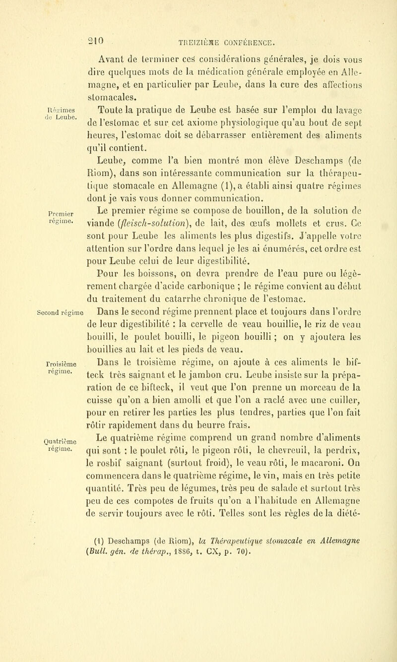 Avant de terminer ces considérations générales, je dois vous dire quelques mots de la médication générale employée en Alle- magne, et en particulier par Leube, dans la cure des affections stomacales. Régimes Toute la pratique de Leube est basée sur l'emploi du lavage de l'estomac et sur cet axiome physiologique qu'au bout de sept heures, l'estomac doit se débarrasser entièrement des aliments qu'il contient. Leube, comme l'a bien montré mon élève Deschamps (de Riom), dans son intéressante communication sur la thérapeu- tique stomacale en Allemagne (l),a établi ainsi quatre régimes dont je vais vous donner communication. Premier ^e premier régime se compose de bouillon, de la solution de régime, viande (fleisch-solution), de lait, des œufs mollets et crus. Ce sont pour Leube les aliments les plus digestifs. J'appelle votre attention sur l'ordre dans lequel je les ai énumérés, cet ordre est pour Leube celui de leur digestibilité. Pour les boissons, on devra prendre de l'eau pure ou légè- rement chargée d'acide carbonique ; le régime convient au début du traitement du catarrhe chronique de l'estomac. second régime Dans le second régime prennent place et toujours dans l'ordre de leur digestibilité : la cervelle de veau bouillie, le riz de veau bouilli, le poulet bouilli, le pigeon bouilli; on y ajoutera les bouillies au lait et les pieds de veau. Troisième Dans le troisième régime, on ajoute à ces aliments le bif- regime. ^^ ^r^s sajgnant et je jambon cru. Leube insiste sur la prépa- ration de ce bifteck, il veut que l'on prenne un morceau de la cuisse qu'on a bien amolli et que l'on a raclé avec une cuiller, pour en retirer les parties les plus tendres, parties que l'on fait rôtir rapidement dans du beurre frais. Quatrième ^e quatrième régime comprend un grand nombre d'aliments régime. qU[ gont • \e poulet rôti, le pigeon rôti, le chevreuil, la perdrix, le rosbif saignant (surtout froid), le veau rôti, le macaroni. On commencera dans le quatrième régime, le vin, mais en très petite quantité. Très peu de légumes, très peu de salade et surtout très peu de ces compotes de fruits qu'on a l'habitude en Allemagne de servir toujours avec le rôti. Telles sont les règles delà diété- (1) Deschamps (de Riom), la Thérapeutique stomacale en Allemagne {Bull. gén. de thérap,, 1886, t. CX, p. 70).