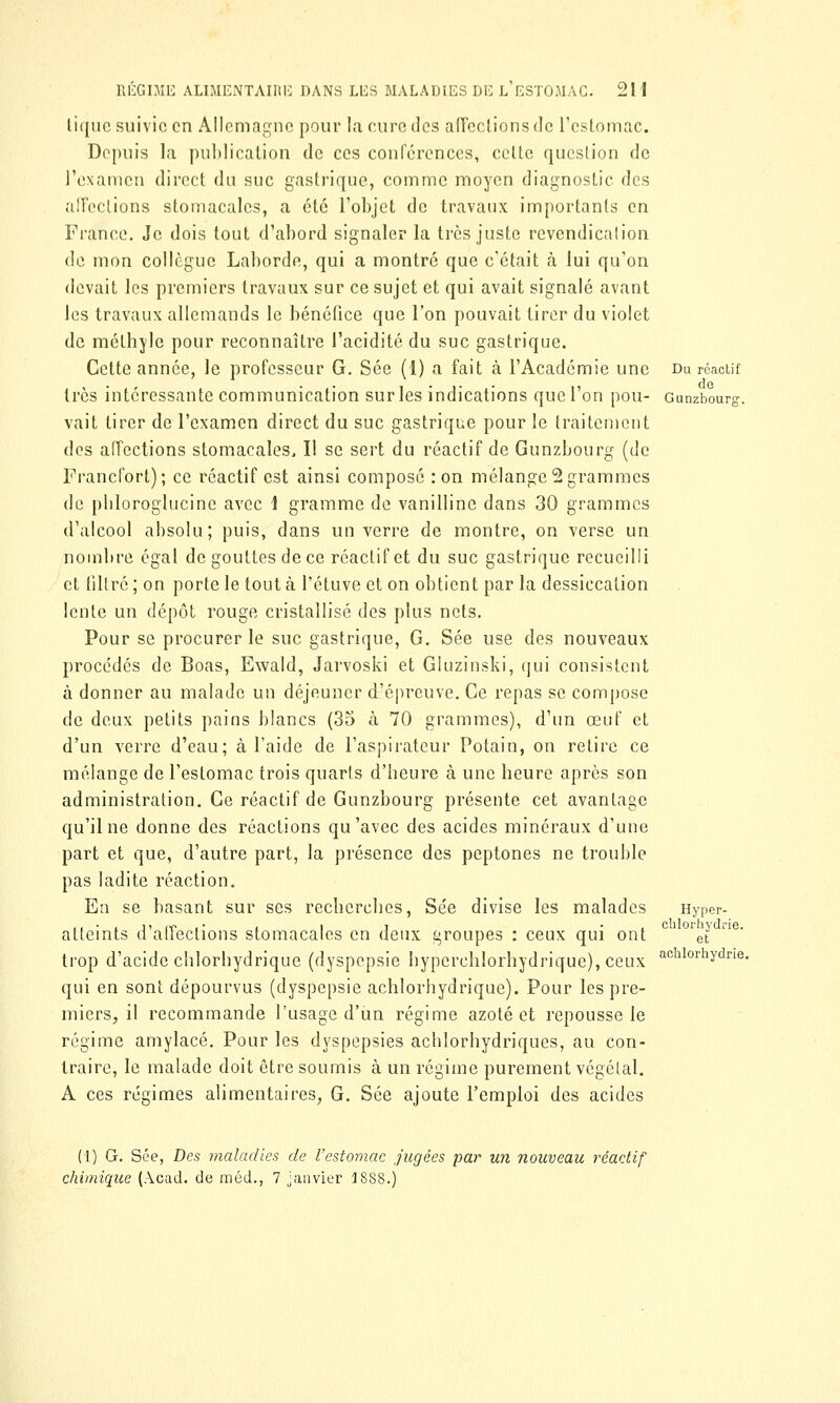 tique suivie en Allemagne pour la euro des affections de l'estomac. Depuis la publication de ces conférences, celte question de l'examen direct du suc gastrique, comme moyen diagnostic des affections stomacales, a été l'objet de travaux importants en France. Je dois tout d'abord signaler la très juste rcvcndicalion de mon collègue Laborde, qui a montré que c'était à lui qu'on devait les premiers travaux sur ce sujet et qui avait signalé avant les travaux allemands le bénéfice que l'on pouvait tirer du violet de mélhyle pour reconnaître l'acidité du suc gastrique. Cette année, le professeur G. Sée (1) a fait à l'Académie une Du réactif très intéressante communication sur les indications que l'on pou- Gunzbourg. vait tirer de l'examen direct du suc gastrique pour le traitement des affections stomacales. Il se sert du réactif de Gunzbourg (de Francfort); ce réactif est ainsi composé :on mélange2grammes de pbloroglucine avec \ gramme de vanilline dans 30 grammes d'alcool absolu; puis, dans un verre de montre, on verse un nombre égal de gouttes de ce réactif et du suc gastrique recueilli et filtré ; on porte le tout à l'étuve et on obtient par la dessiccation lente un dépôt rouge cristallisé des plus nets. Pour se procurer le suc gastrique, G. Sée use des nouveaux procédés de Boas, Ewald, Jarvoski et Gluzinski, qui consistent à donner au malade un déjeuner d'épreuve. Ce repas se compose de deux petits pains blancs (35 à 70 grammes), d'un œuf et d'un verre d'eau; à l'aide de l'aspirateur Potain, on retire ce mélange de l'estomac trois quarts d'heure à une heure après son administration. Ce réactif de Gunzbourg présente cet avantage qu'il ne donne des réactions qu'avec des acides minéraux d'une part et que, d'autre part, la présence des peptones ne trouble pas ladite réaction. En se basant sur ses recberebes, Sée divise les malades Hyper- atteints d'affections stomacales en deux groupes : ceux qui ont c 01e\J trop d'acide chlorbydrique (dyspepsie byperehlorbydrique), ceux achlorhydne. qui en sont dépourvus (dyspepsie achlorbydrique). Pour les pre- miers, il recommande l'usage d'un régime azoté et repousse le régime amylacé. Pour les dyspepsies acblorhydriques, au con- traire, le malade doit être soumis à un régime purement végétal. A ces régimes alimentaires, G. Sée ajoute l'emploi des acides (1) G. Sée, Des maladies de l'estomac jugées par un nouveau réactif chimique (Acad. de méd., 7 janvier 1888.)