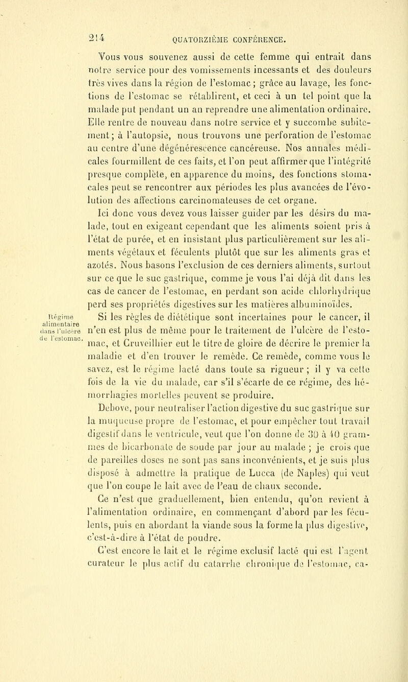 Vous vous souvenez aussi de cette femme qui entrait dans noire service pour des vomissements incessants et des douleurs très vives dans la région de l'estomac ; grâce au lavage, les fonc- tions de l'estomac se rétablirent, et ceci à un tel point que la malade put pendant un an reprendre une alimentation ordinaire. Elle rentre de nouveau dans notre service et y succombe suinte- ment; à l'autopsie, nous trouvons une perforation de l'estomac au centre d'une dégénérescence cancéreuse. Nos annales médi- cales fourmillent de ces faits, et l'on peut affirmer que l'intégrité presque complète, en apparence du moins, des fonctions stoma- cales peut se rencontrer aux périodes les plus avancées de l'évo- lution des affections carcinomateuses de cet organe. Ici donc vous devez vous laisser guider par les désirs du ma- lade, tout en exigeant cependant que les aliments soient pris à l'état de purée, et en insistant plus particulièrement sur les ali- ments végétaux et féculents plutôt que sur les aliments gras et azotés. Nous basons l'exclusion de ces derniers aliments, surtout sur ce que le suc gastrique, comme je vous l'ai déjà dit dans les cas de cancer de l'estomac, en perdant son acide chlorhydiique perd ses propriétés digestives sur les matières albuminoïdes. Régime Si les règles de diététique sont incertaines pour le cancer, il alimentaire , , , , . ., . , , ., dans l'ulcère n en est plus de même pour le traitement de 1 ulcère de 1 esto- mac, et Cruveilbier eut le titre de gloire de décrire le premier la maladie et d'en trouver Je remède. Ce remède, comme vous le savez, est le régime lacté dans toute sa rigueur ; il y va celte fois de la vie du malade, car s'il s'écarte de ce régime, des hé- morrliagies mortelles peuvent se produire. Debove, pour neutraliser l'action digestive du suc gastrique sur la muqueuse propre de l'estomac, et pour empêcher tout travail digestif dans le ventricule, veut que l'on donne de 30 à 40 gram- mes de bicarbonate de soude par jour au malade ; je crois que de pareilles doses ne sont pas sans inconvénients, et je suis plus disposé à admettre la pratique de Lucca (de Naples) qui veut que l'on coupe le lait avec de l'eau de chaux seconde. Ce n'est que graduellement, bien entendu, qu'on revient à l'alimentation ordinaire, en commençant d'abord par les fécu- lents, puis en abordant la viande sous la forme la plus digestive, c'est-à-dire à l'état de poudre. C'est encore le lait et le régime exclusif lacté qui est l'agent curateur le plus actif du catarrhe chronique de l'estomac, ca-