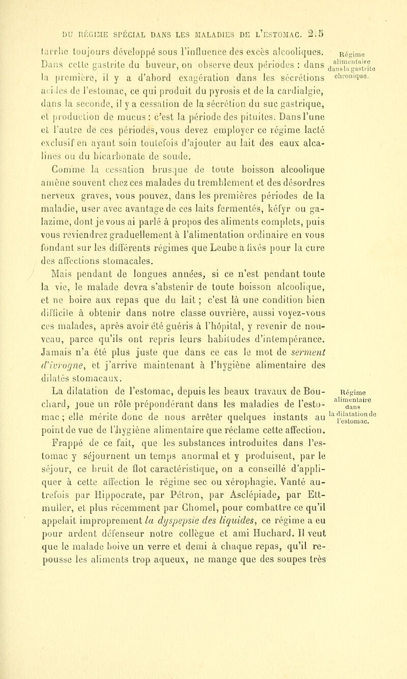 larrlic toujours développé sous l'influence des excès alcooliques. Régime Dans celle gastrite du buveur, ou observe deux périodes : dans (janskgastrfta la première, il y a d'abord exagération dans les sécrétions chronique. acides de l'estomac, ce qui produit du pyrosis et de la cardialgie, dans la seconde, il y a cessalion de la sécrétion du suc gastrique, et production de mucus: c'est la période des pituites. Dans l'une et l'autre de ces périodes, vous devez employer ce régime lacté exclusif en ayant soin toutefois d'ajouter au lait des eaux alca- lines ou du bicarbonate de soude. Comme la cessation brusque de toute boisson alcoolique amène souvent cbez ces malades du tremblement et des désordres nerveux graves, vous pouvez, dans les premières périodes de la maladie, user avec avantage de ces laits fermentes, kéfyr ou ga- lazime, dont je vous ai parlé à propos des aliments complets, puis vous reviendrez graduellement à l'alimentation ordinaire en vous fondant sur les différents régimes que Leube a fixés pour la cure des affections stomacales. Mais pendant de longues années, si ce n'est pendant toute la vie, le malade devra s'abstenir de toute boisson alcoolique, et ne boire aux repas que du lait ; c'est là une condition bien difficile à obtenir dans notre classe ouvrière, aussi voyez-vous ces malades, après avoir été guéris à l'hôpital, y revenir de nou- veau, parce qu'ils ont repris leurs habitudes d'intempérance. Jamais n'a été plus juste que dans ce cas le mot de serment d'ivrogne, et j'arrive maintenant à l'hygiène alimentaire des dilatés stomacaux. La dilatation de l'estomac, depuis les beaux travaux de Bou- Régime chardj joue un rôle prépondérant dans les maladies de l'esto- a ™anSa're mac ; elle mérite donc de nous arrêter quelques instants au la i^omacV*6 pointdevuc de l'hygiène alimentaire que réclame cette affection. Frappé de ce fait, que les substances introduites dans l'es- tomac y séjournent un temps anormal et y produisent, par le séjour, ce bruit de flot caractéristique, on a conseillé d'appli- quer à cette affection le régime sec ou xérophagie. Vanté au- trefois par Hippocrate, par Pétron, par Asclépiade, par Ett- muller, et plus récemment par Ghomel, pour combattre ce qu'il appelait improprement la dyspepsie des liquides, ce régime a eu pour ardent défenseur notre collègue et ami Huchard. Il veut que le malade boive un verre et demi à chaque repas, qu'il re- pousse les aliments trop aqueux, ne mange que des soupes très