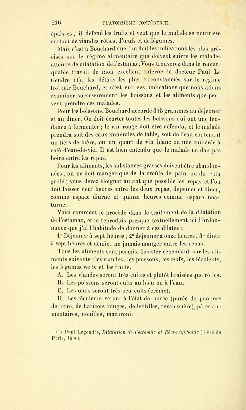 épaisses ; il défend les fruits el veut que le malade se nourrisse surtout de viandes rôties, d'œufs et de légumes. Mais c'est à Bouchard que l'on doit les indications les plus pré- cises sur le régime alimentaire que doivent suivre les malades atteints de dilatation de l'estomac.Vous trouverez dans le remar- quable travail de mon excellent interne le docteur Paul Le Gendre (i), les détails les plus circonstanciés sur le régime lixé par Bouchard, et c'est sur ses indications que nous allons examiner successivement les boissons et les aliments que peu- vent prendre ces malades. Pour les boissons, Boucbard accorde 375 grammes au déjeuner et au dîner. On doit écarter toutes les boissons qui ont une ten- dance à fermenter ; le vin rouge doit être défendu, et le malade prendra soit des eaux minérales de table, soit de l'eau contenant un tiers de bière, ou un quart de vin blanc ou une cuillerée à café d'eau-de-vie. Il est bien entendu que le malade ne doit pas boire entre les repas. Pour les aliments, les substances grasses doivent être abandon- nées; on ne doit manger que de la croûte de pain ou du pain grillé ; vous devez éloigner autant que possible les repas et l'on doit laisser neuf heures entre les deux repas, déjeuner et dîner, comme espace diurne et quinze heures comme espace noc- turne. Voici comment je procède dans le traitement de la dilatation de l'estomac, et je reproduis presque textuellement ici l'ordon- nance que j'ai l'habitude de donner à ces dilatés : 1° Déjeuner à sept heures; 2° déjeunera onze heures; 3° dîner à sept heures et demie; ne jamais manger entre les repas. Tous les aliments sont permis. Insister cependant sur les ali- ments suivants : les viandes, les poissons, les œufs, les féculents, les légumes verts et les fruits. A. Les viandes seront très cuites et plutôt braisées que rôLios. B. Les poissons seront cuits au bleu ou à l'eau. C. Les œufs seront très peu cuits (crème). D. Les féculents seront à l'état de purée (purée de pommes de terre, de baricots rouges, de lentilles, revalescière), pâles ali- mentaires, nouilles, macaroni. (1) Pnul Legendre, Dilatation de Vestomac et fièvre typhoïde (thèse de Paris, 18Sf»).