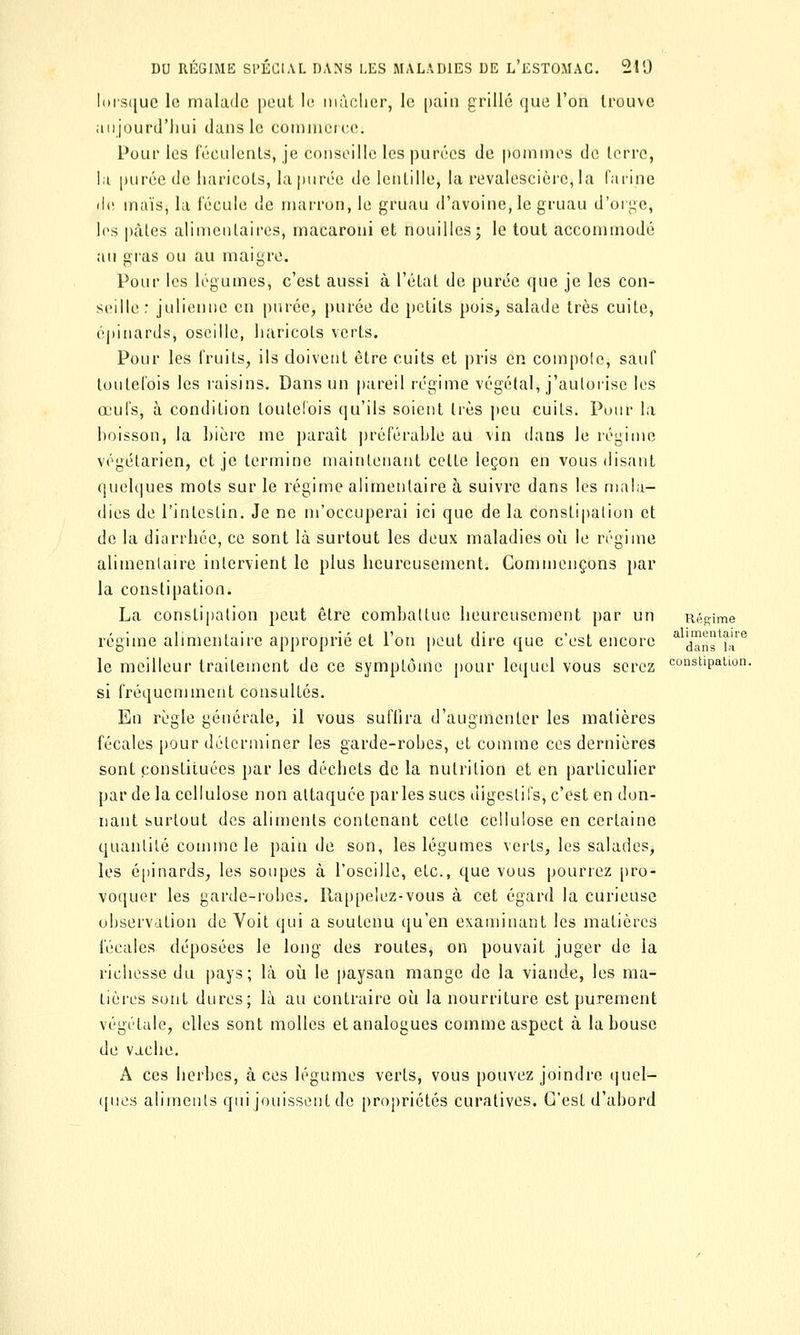 lorsque le malade peut le mâcher, le pain grillé que l'on trouve aujourd'hui dans le commerce; Pour les féculents, je conseille les purées de pommes de terre, ht purée de haricots, la purée de lentille, la revalescièrc, la farine de maïs, la fécule de marron, le gruau d'avoine, le gruau d'orbe, les pâtes alimentaires, macaroni et nouilles; le tout accommodé au gras ou au maigre. Pour les légumes, c'est aussi à l'état de purée que je les con- seille: julienne en purée, purée de petits pois, salade très cuite, épinards, oscille, haricots verts. Pour les fruits, ils doivent être cuits et pris en compote, sauf toutefois les raisins. Dans un pareil régime végétal, j'autorise les œufs, à condition toutefois qu'ils soient très peu cuits. Pour la hoisson, la bière me paraît préférable au vin dans le régime végétarien, et je termine maintenant cette leçon en vous disant quelques mots sur le régime alimentaire à suivre dans les mala- dies de l'intestin. Je ne m'occuperai ici que de la constipation et de la diarrhée, ce sont là surtout les deux maladies où le régime alimentaire intervient le plus heureusement. Commençons par la constipation. La constipation peut être combattue heureusement par un Régime régime alimentaire approprié et l'on peut dire que c'est encore ^Ta^îÂ™ le meilleur traitement de ce symptôme pour lequel vous serez c°nstipaLon. si fréquemment consultés. En règle générale, il vous suffira d'augmenter les matières fécales pour déterminer les garde-robes, et comme ces dernières sont constituées par les déchets de la nutrition et en particulier par de la cellulose non attaquée par les sucs digestifs, c'est en don- nant surtout des aliments contenant cette cellulose en certaine quantité comme le pain de son, les légumes verts, les salades, les épinards, les soupes à l'oseille, etc., que vous pourrez pro- voquer les garde-robes. Rappelez-vous à cet égard la curieuse observation de Voit qui a soutenu qu'en examinant les matières fécales déposées le long des routes, on pouvait juger de la richesse du pays; là où le paysan mange de la viande, les ma- tières sont dures; là au contraire où la nourriture est purement végétale, elles sont molles et analogues comme aspect à la bouse de vache. A ces herbes, à ces légumes verts, vous pouvez joindre quel- ques aliments qui jouissent de propriétés curatives. C'est d'abord