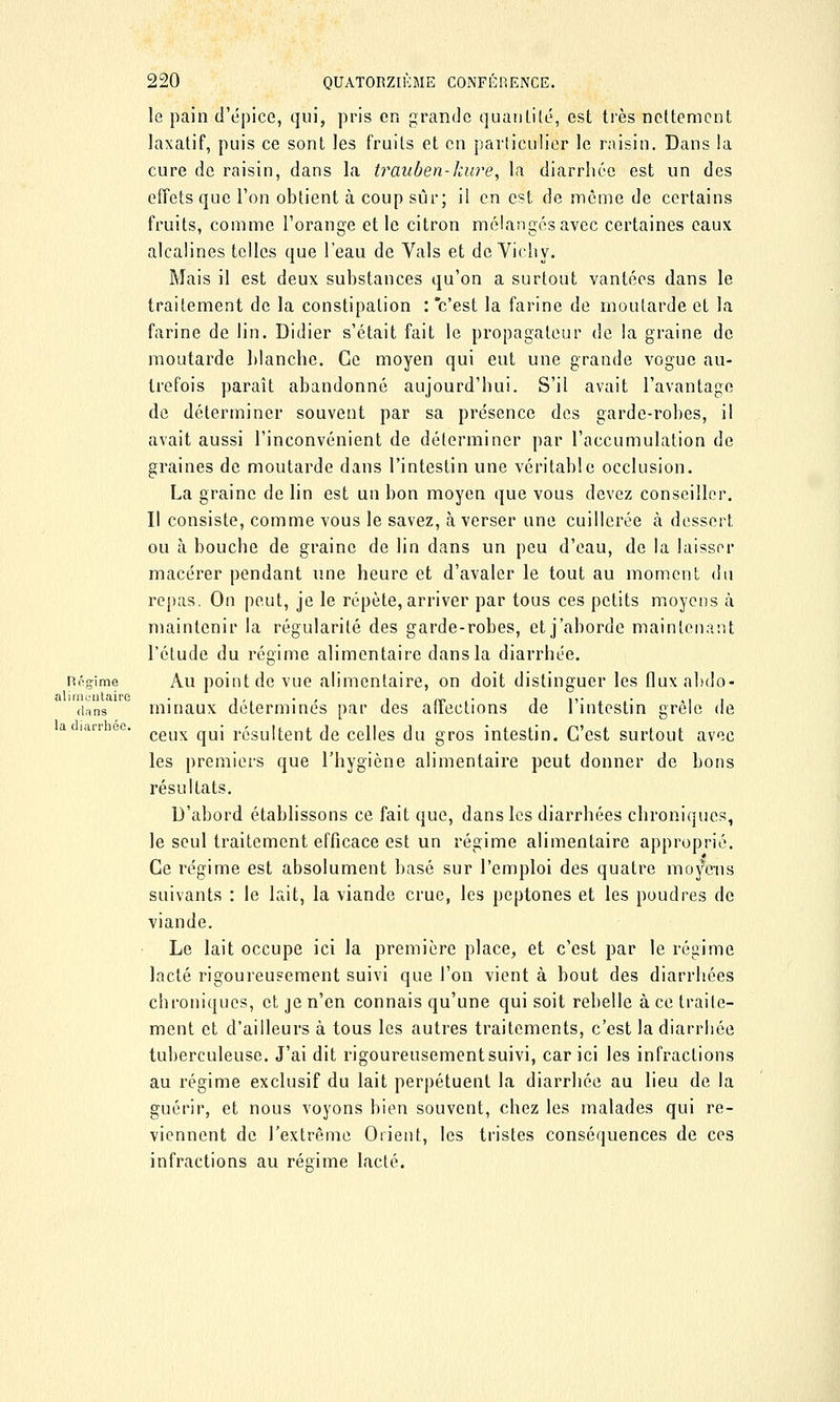 le pain d'épice, qui, pris en grande quantité, est très nettement laxatif, puis ce sont les fruits et en particulier le raisin. Dans la cure de raisin, dans la trauben-luire, la diarrhée est un des effets que l'on obtient à coup sûr; il en est de même de certains fruits, comme l'orange et le citron mélangés avec certaines eaux alcalines telles que l'eau de Vais et de Vichy. Mais il est deux substances qu'on a surtout vantées dans le traitement de la constipation : c'est la farine de moutarde et la farine de lin. Didier s'était fait le propagateur de la graine de moutarde blanche. Ce moyen qui eut une grande vogue au- trefois paraît abandonné aujourd'hui. S'il avait l'avantage de déterminer souvent par sa présence des garde-robes, il avait aussi l'inconvénient de déterminer par l'accumulation de graines de moutarde dans l'intestin une véritable occlusion. La graine de lin est un bon moyen que vous devez conseiller. Il consiste, comme vous le savez, à verser une cuillerée à dessert ou à bouche de graine de lin dans un peu d'eau, de la laisser macérer pendant une heure et d'avaler le tout au moment du repas. On peut, je le répète, arriver par tous ces petits moyens a maintenir la régularité des garde-robes, et j'aborde maintenant l'étude du régime alimentaire dans la diarrhée. négime Au point de vue alimentaire, on doit distinguer les fluxabdo- dans minaux déterminés par des affections de l'intestin grêle de iarr ee. cgux qUj résultent de celles du gros intestin. C'est surtout avec les premiers que l'hygiène alimentaire peut donner de bons résultats. D'abord établissons ce fait que, dans les diarrhées chroniques, le seul traitement efficace est un régime alimentaire approprié. Ce régime est absolument basé sur l'emploi des quatre moyens suivants : le lait, la viande crue, les peptones et les poudres de viande. Le lait occupe ici la première place, et c'est par le régime lacté rigoureusement suivi que l'on vient à bout des diarrhées chroniques, et je n'en connais qu'une qui soit rebelle à ce traite- ment et d'ailleurs à tous les autres traitements, c'est la diarrhée tuberculeuse. J'ai dit rigoureusement suivi, car ici les infractions au régime exclusif du lait perpétuent la diarrhée au lieu de la guérir, et nous voyons bien souvent, chez les malades qui re- viennent de l'extrême Orient, les tristes conséquences de ces infractions au régime lacté.