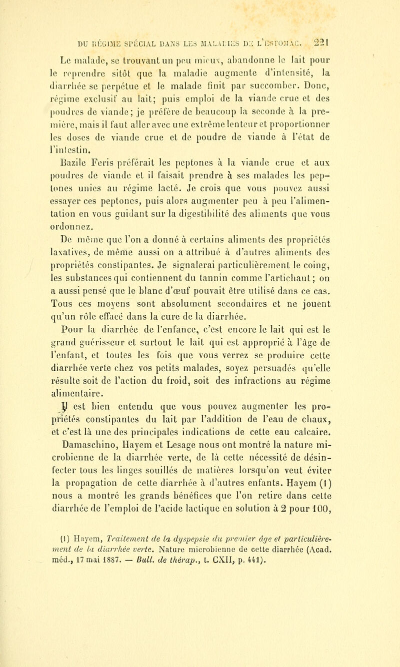 Le malade, se trouvant un peu mieux, abandonne le lait pour le reprendre sitôt que la maladie augmente d'intensité, la diarrhée se perpétue et le malade finit par succomber. Donc, régime exclusif au lait; puis emploi de la viande crue et des poudres de viande; je préfère de beaucoup la seconde à la pre- mière, mais il faut aller avec une extrême lenteur et proportionner les doses de viande crue et de poudre de viande à l'état de l'intestin. Bazile Feris préférait les peptones à la viande crue et aux poudres de viande et il faisait prendre à ses malades les pep- tones unies au régime lacté. Je crois que vous pouvez aussi essayer ces peptones, puis alors augmenter peu à peu l'alimen- tation en vous guidant sur la digestiliilité des aliments que vous ordonnez. De même que l'on a donné à certains aliments des propriétés laxatives, de même aussi on a attribué à d'autres aliments des propriétés constipantes. Je signalerai particulièrement le coing, les substances qui contiennent du tannin comme l'artichaut ; on a aussi pensé que le blanc d'oeuf pouvait être utilisé dans ce cas. Tous ces moyens sont absolument secondaires et ne jouent qu'un rôle effacé dans la cure de la diarrhée. Pour la diarrhée de l'enfance, c'est encore le lait qui est le grand guérisseur et surtout le lait qui est approprié à l'âge de l'enfant, et toutes les fois que vous verrez se produire cette diarrhée verte chez vos petits malades, soyez persuadés qu'elle résulte soit de l'action du froid, soit des infractions au régime alimentaire. ty est bien entendu que vous pouvez augmenter les pro- priétés constipantes du lait par l'addition de l'eau de chaux, et c'est là une des principales indications de cette eau calcaire. Damaschino, Haycm et Lesage nous ont montré la nature mi- crobienne de la diarrhée verte, de là cette nécessité de désin- fecter tous les linges souillés de matières lorsqu'on veut éviter la propagation de cette diarrhée à d'autres enfants. Hayem (I) nous a montré les grands bénéfices que l'on retire dans cette diarrhée de l'emploi de l'acide lactique en solution à 2 pour 100, (1) Hayem, Traitement de ta dyspepsie du premier âge et particulière- ment de la diarrhée verte. Nature microbienne de cette diarrhée (Acad. méd., 17 mai 1887. — Bull, de thérap., t. CXII, p. 441).