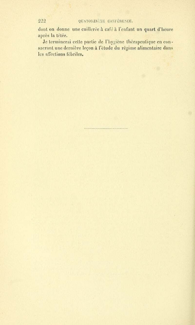 dont on donne une cuillerée à café à l'enfant un quart d'heure après la tétée. Je terminerai cette partie de l'hygiène thérapeutique en con- sacrant une dernière leçon à l'étude du régime alimentaire dans les affections fébriles.