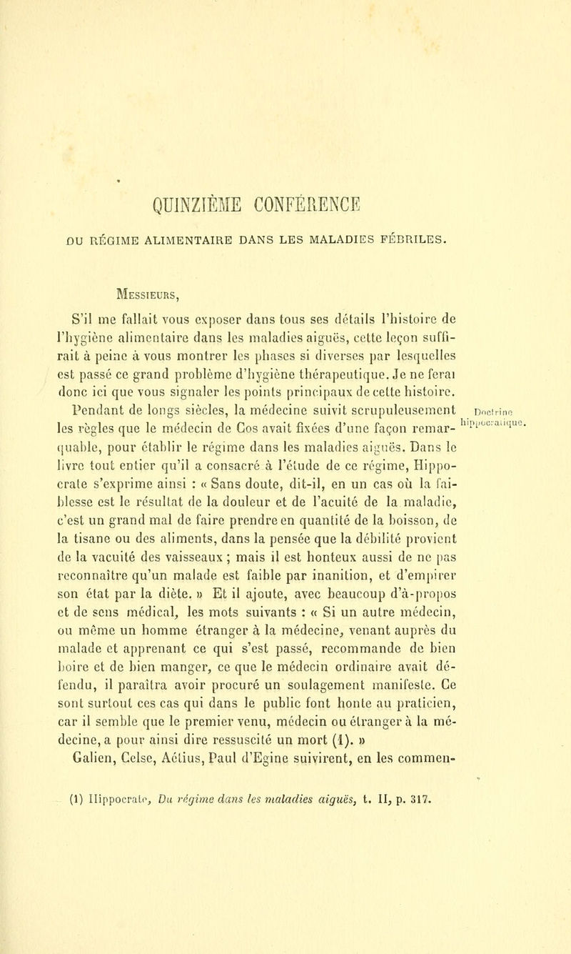 QUINZIÈME CONFÉRENCE DU RÉGIME ALIMENTAIRE DANS LES MALADIES FÉBRILES. Messieurs, S'il me fallait vous exposer dans tous ses détails l'histoire de l'hygiène alimentaire dans les maladies aiguës, cette leçon suffi- rait à peine à vous montrer les phases si diverses par lesquelles est passé ce grand problème d'hygiène thérapeutique. Je ne ferai donc ici que vous signaler les points principaux de cette histoire. Pendant de longs siècles, la médecine suivit scrupuleusement Doctrine les règles que le médecin de Cos avait fixées d'une façon remar- 1'Pi'0C;auiue (jiiable, pour établir le régime dans les maladies aiguës. Dans le livre tout entier qu'il a consacré à l'étude de ce régime, Hippo- crate s'exprime ainsi : « Sans doute, dit-il, en un cas où la fai- blesse est le résultat de la douleur et de l'acuité de la maladie, c'est un grand mal de faire prendre en quantité de la boisson, de la tisane ou des aliments, dans la pensée que la débilité provient de la vacuité des vaisseaux ; mais il est honteux aussi de ne pas reconnaître qu'un malade est faible par inanition, et d'empirer son état par la diète. » Et il ajoute, avec beaucoup d'à-propos et de sens médical, les mots suivants : « Si un autre médecin, ou même un homme étranger à la médecine, venant auprès du malade et apprenant ce qui s'est passé, recommande de bien boire et de bien manger, ce que le médecin ordinaire avait dé- fendu, il paraîtra avoir procuré un soulagement manifeste. Ce sont surtout ces cas qui dans le public font honte au praticien, car il semble que le premier venu, médecin ou étranger à la mé- decine, a pour ainsi dire ressuscité un mort (1). » Galien, Celse, Aétius, Paul d'Egine suivirent, en les commen- (1) Ilippocralo, Du régime dans les maladies aiguës, t. II, p. 317.