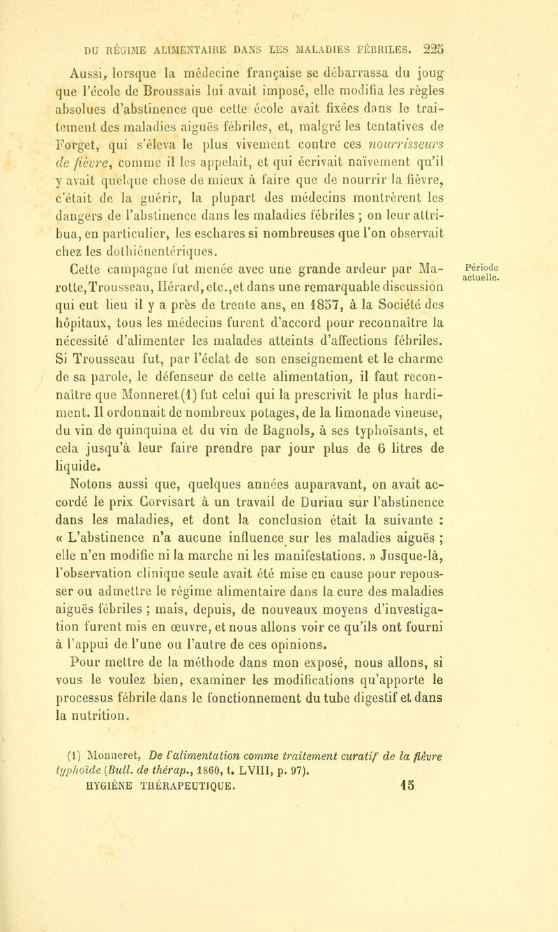 Aussi, lorsque la médecine française se débarrassa du joug que l'école de Broussais lui avait imposé, elle modifia les règles absolues d'abstinence que cette école avait fixées dans le trai- tement des maladies aiguës fébriles, et, malgré les tentatives de Forget, qui s'éleva le plus vivement contre ces nourrisseicrs de fièvre, comme il les appelait, et qui écrivait naïvement qu'il y avait quelque chose de mieux à faire que de nourrir la fièvre, c'était de la guérir, la plupart des médecins montrèrent les dangers de l'abstinence dans les maladies fébriles ; on leur attri- bua, en particulier, les eschares si nombreuses que l'on observait chez les dothiénentériques. Cette campagne fut menée avec une grande ardeur par Ma- Période rotte,Trousseau, Hérard, etc.,et dans une remarquable discussion qui eut lieu il y a près de trente ans, en 1857, à la Société des hôpitaux, tous les médecins furent d'accord pour reconnaître la nécessité d'alimenter les malades atteints d'affections fébriles. Si Trousseau fut, par l'éclat de son enseignement et le charme de sa parole, le défenseur de cette alimentation, il faut recon- naître que Monneret(l) fut celui qui la prescrivit le plus hardi- ment. Il ordonnait de nombreux potages, de la limonade vineuse, du vin de quinquina et du vin de Bagnols, à ses typhoïsants, et cela jusqu'à leur faire prendre par jour plus de 6 litres de liquide. Notons aussi que, quelques années auparavant, on avait ac- cordé le prix Gorvisart à un travail de Duriau sur l'abstinence dans les maladies, et dont la conclusion était la suivante : « L'abstinence n'a aucune influence sur les maladies aiguës ; elle n'en modifie ni la marche ni les manifestations. » Jusque-là, l'observation clinique seule avait été mise en cause pour repous- ser ou admettre le régime alimentaire dans la cure des maladies aiguës fébriles ; mais, depuis, de nouveaux moyens d'investiga- tion furent mis en œuvre, et nous allons voir ce qu'ils ont fourni à l'appui de l'une ou l'autre de ces opinions. Pour mettre de la méthode dans mon exposé, nous allons, si vous le voulez bien, examiner les modifications qu'apporte le processus fébrile dans le fonctionnement du tube digestif et dans la nutrition. (1) Monneret, De l'alimentation comme traitement curatif de la fièvre typhoïde [Bull, de thérap., 1860, t. LVIII, p. 97). HYGIÈNE THÉRAPEUTIQUE. 15