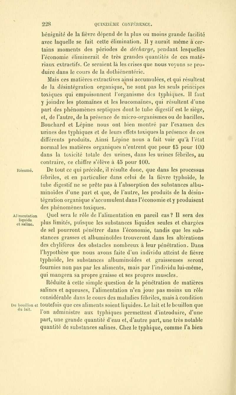 bénignité de la fièvre dépend de la plus ou moins grande facilité avec laquelle se fait cette élimination. Il y aurait même à cer- tains moments des périodes de décharge, pendant lesquelles l'économie éliminerait de très grandes quantités de ces maté- riaux extractifs. Ce seraient là les crises que nous voyons se pro- duire dans le cours de la dothiénentérie. Mais ces matières extractives ainsi accumulées, et qui résultent de la désintégration organique, ne sont pas les seuls principes toxiques qui empoisonnent l'organisme des typhiques. Il faut y joindre les ptomaïnes et les leucomaïnes, qui résultent d'une part des phénomènes septiques dont le tube digestif est le siège, et, de l'autre, de la présence de micro-organismes ou de bacilles. Bouchard et Lépine nous ont bien montré par l'examen des urines des typhiques et de leurs effets toxiques la présence de ces différents produits. Ainsi Lépine nous a fait voir qu'à l'état normal les matières organiques n'entrent que pour 15 pour 100 dans la toxicité totale des urines, dans les urines fébriles, au contraire, ce chiffre s'élève à 45 pour 100. Résumé. De tout ce qui précède, il résulte donc, que dans les processus fébriles, et en particulier dans celui de la fièvre typhoïde, le tube digestif ne se prête pas à l'absorption des substances albu- minoïdes d'une part et que, de l'autre, les produits de la désin- tégration organique s'accumulent dans l'économie et y produisent des phénomènes toxiques. Alimentation Quel sera le rôle de l'alimentation en pareil cas ? Il sera des et'saiine. Pms limités, puisque les substances liquides seules et chargées de sel pourront pénétrer dans l'économie, tandis que les sub- stances grasses et albuminoïdes trouveront dans les altérations des chylifères des obstacles nombreux à leur pénétration. Dans l'hypothèse que nous avons faite d'un individu atteint de fièvre typhoïde, les substances albuminoïdes et graisseuses seront fournies non pas par les aliments, mais par l'individu lui-même, qui mangera sa propre graisse et ses propres muscles. Réduite à cette simple question de la pénétration de matières salines et aqueuses, l'alimentation n'en joue pas moins un rôle considérable dans le cours des maladies fébriles, mais à condition Du bouillon et toutefois que ces aliments soient liquides. Le lait et le bouillon que l'on administre aux typhiques permettent d'introduire, d'une part, une grande quantité d'eau et, d'autre part, une très notable quantité de substances salines. Chez le typhique, comme l'a bien