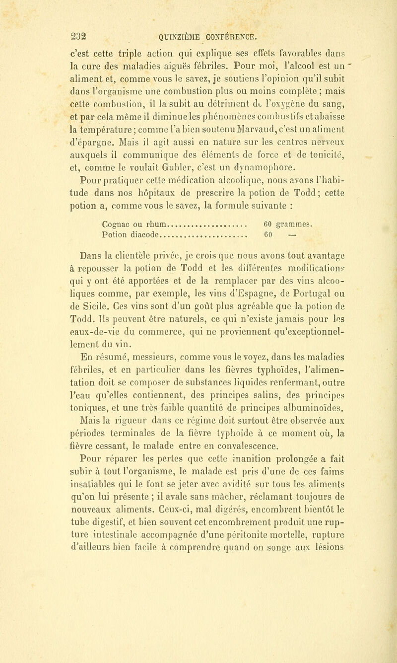 c'est cette triple action qui explique ses effets favorables dans la cure des maladies aiguës fébriles. Pour moi, l'alcool est un aliment et, comme vous le savez, je soutiens l'opinion qu'il subit dans l'organisme une combustion plus ou moins complète ; mais cette combustion, il la subit au détriment dt, l'oxygène du sang, et par cela même il diminue les phénomènes combustifs et abaisse la température ; comme Fabien soutenuMarvaud, c'est un aliment d'épargne. Mais il agit aussi en nature sur les centres nerveux auxquels il communique des éléments de force et de tonicité, et, comme le voulait Gubler, c'est un dynamophore. Pour pratiquer cette médication alcoolique, nous avons l'habi- tude dans nos hôpitaux de prescrire la potion de Todd; cette potion a, comme vous le savez, la formule suivante : Cognac ou rhum 60 grammes. Potion diacode 60 — Dans la clientèle privée, je crois que nous avons tout avantage à repousser la potion de Todd et les différentes modification? qui y ont été apportées et de la remplacer par des vins alcoo- liques comme, par exemple, les vins d'Espagne, de Portugal ou de Sicile. Ces vins sont d'un goût plus agréable que la potion de Todd. Ils peuvent être naturels, ce qui n'existe jamais pour les eaux-de-vie du commerce, qui ne proviennent qu'exceptionnel- lement du vin. En résumé, messieurs, comme vous le voyez, dans les maladies fébriles, et en particulier dans les fièvres typhoïdes, l'alimen- tation doit se composer de substances liquides renfermant, outre l'eau qu'elles contiennent, des principes salins, des principes toniques, et une très faible quantité de principes albuminoïdes. Mais la rigueur dans ce régime doit surtout être observée aux périodes terminales de la fièvre typhoïde à ce moment où, la fièvre cessant, le malade entre en convalescence. Pour réparer les pertes que cette inanition prolongée a fait subir à tout l'organisme, le malade est pris d'une de ces faims insatiables qui le font se jeter avec avidité sur tous les aliments qu'on lui présente ; il avale sans mâcher, réclamant toujours de nouveaux aliments. Ceux-ci, mal digérés, encombrent bientôt le tube digestif, et bien souvent cet encombrement produit une rup- ture intestinale accompagnée d'une péritonite mortelle, rupture d'ailleurs bien facile à comprendre quand on songe aux lésions