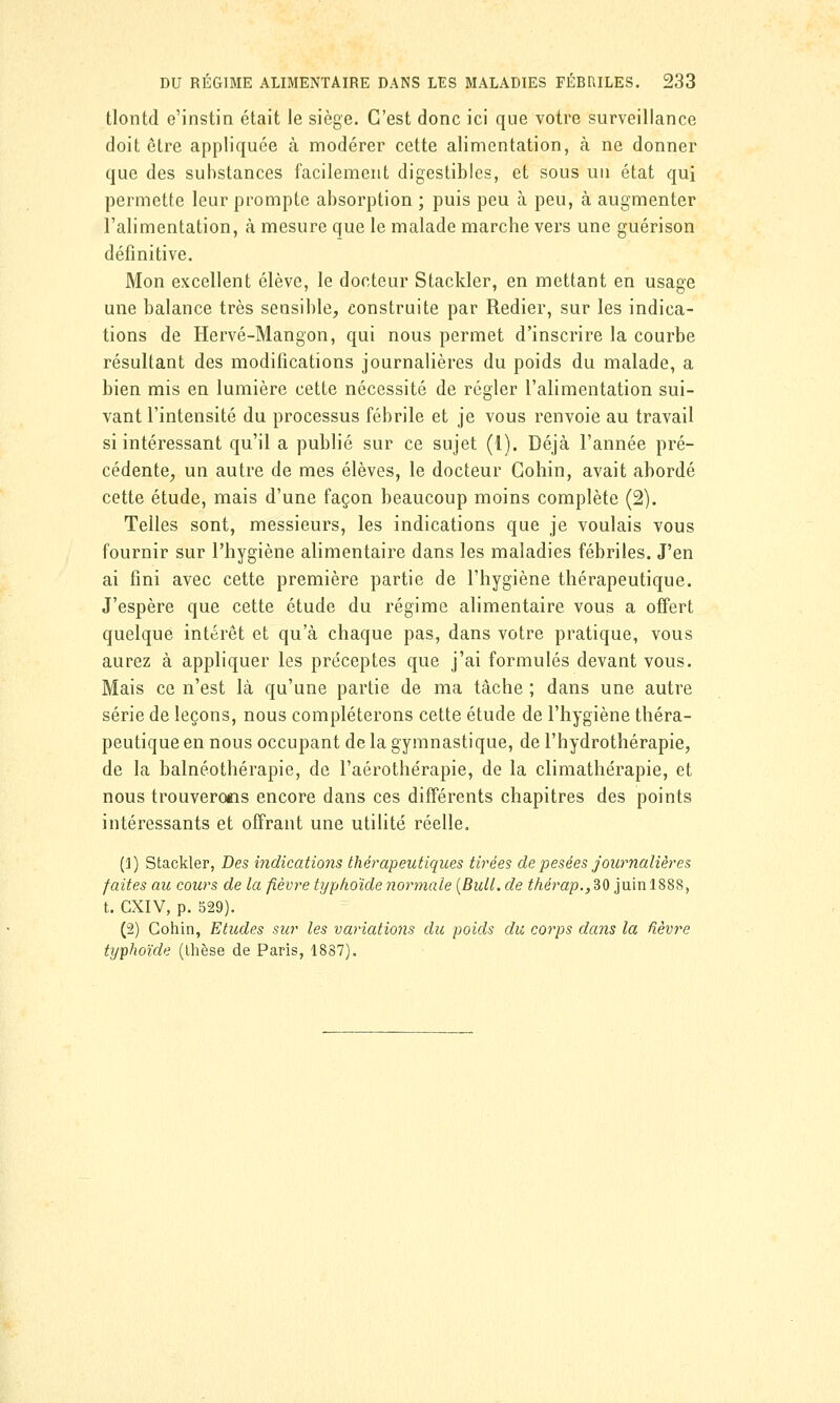 tlontd e'instin était le siège. C'est donc ici que votre surveillance doit être appliquée à modérer cette alimentation, à ne donner que des substances facilement digestibles, et sous un état qui permette leur prompte absorption ; puis peu à peu, à augmenter l'alimentation, à mesure que le malade marche vers une guérison définitive. Mon excellent élève, le docteur Stackler, en mettant en usage une balance très sensible, construite par Redier, sur les indica- tions de Hervé-Mangon, qui nous permet d'inscrire la courbe résultant des modifications journalières du poids du malade, a bien mis en lumière cette nécessité de régler l'alimentation sui- vant l'intensité du processus fébrile et je vous renvoie au travail si intéressant qu'il a publié sur ce sujet (1). Déjà l'année pré- cédente, un autre de mes élèves, le docteur Gohin, avait abordé cette étude, mais d'une façon beaucoup moins complète (2). Telles sont, messieurs, les indications que je voulais vous fournir sur l'hygiène alimentaire dans les maladies fébriles. J'en ai fini avec cette première partie de l'hygiène thérapeutique. J'espère que cette étude du régime alimentaire vous a offert quelque intérêt et qu'à chaque pas, dans votre pratique, vous aurez à appliquer les préceptes que j'ai formulés devant vous. Mais ce n'est là qu'une partie de ma tâche ; dans une autre série de leçons, nous compléterons cette étude de l'hygiène théra- peutique en nous occupant de la gymnastique, de l'hydrothérapie, de la balnéothérapie, de l'aérothérapie, de la climathérapie, et nous trouverons encore dans ces différents chapitres des points intéressants et offrant une utilité réelle. (1) Stackler, Des indications thérapeutiques tirées de pesées journalières faites au cours de la fièvre typhoïde normale (Bull, de thèrap., 30 juin 1888, t. CXIV, p. 529). (2) Cohin, Etudes sur les variations du poids du corps dans la fièvre typhoïde (thèse de Paris, 1887).