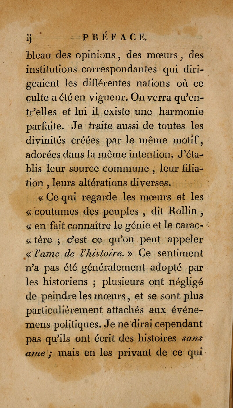 îj ' PREFACE. bleau des opinions ^ des mœurs, des institutions correspondantes qui diri- geaient les différentes nations où ce culte a été en vigueur. On verra qu'en- tr'elles et lui il existe une harmonie parfaite. Je traite aussi de toutes les divinités créées par le même motif, adorées dans la même intention. J'éta- blis leur source commune , leur filia- tion 5 leurs altérations diverses. ^ Ce qui regarde les mœurs et les « coutumes des peuples ^ dit Rollin , iK en fait connaître le génie et le carac- « têre 3 c'est ce qu'on peut appeler <,<VaTne de Vhistoire. » Ce sentiment n'a pas été généralement adopté par les historiens ; plusieurs ont négligé de peindre les mœurs, et se sont plus particulièrement attachés aux événe- mens politiques. Je ne dirai cependant pas qu'ils ont écrit des histoires sans ame ; mais en les privant de ce qui