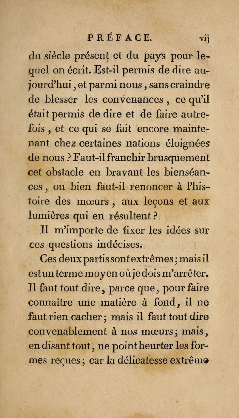 du siècle présent et du pays pour le- quel on écrit. Est-il permis de dire au- jourd'hui y et parmi nous, sans craindre de blesser les convenances, ce qu'il était permis de dire et de faire autre- fois , et ce qui se fait encore mainte- nant chez certaines nations éloignées de nous ? Faut-il franchir brusquement cet obstacle en bravant les bienséan- ces 5 ou bien faut-il renoncer à l'his- toire des mœurs , aux leçons et aux lumières qui en résultent ? 11 m'importe de fixer les idées sur ces questions indécises. Ces deux partis sont extrêmes ; mais il estun terme moyen où je dois m'arrêter. Il faut tout dire 5 parce que^ pour faire connaître une matière à fond^ il ne faut rien cacher; mais il faut tout dire convenablement à nos mœurs, mais, en disant tout^ ne point heurter les for- mes reçues; car la délicatesse extrême