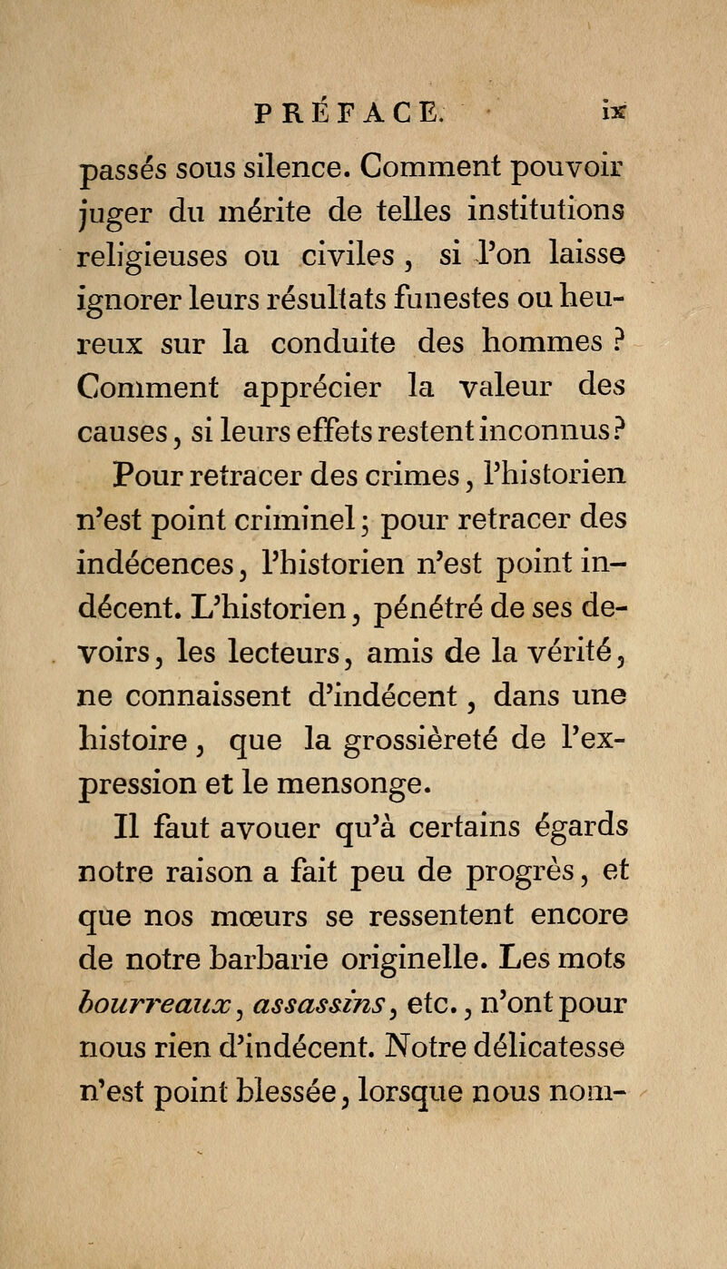 passés sous silence. Comment pouvoir juger du mérite de telles institutions religieuses ou civiles , si l'on laisse ignorer leurs résultats funestes ou heu- reux sur la conduite des hommes ? Comment apprécier la valeur des causes, si leurs effets restent inconnus ? Pour retracer des crimes, Phistorien n'est point criminel ; pour retracer des indécences, l'historien n'est point in- décent. L'historien, pénétré de ses de- voirs j les lecteurs, amis de la vérité 5 ne connaissent d'indécent, dans une histoire ^ que la grossièreté de l'ex- pression et le mensonge. Il faut avouer qu'à certains égards notre raison a fait peu de progrès, et que nos mœurs se ressentent encore de notre barbarie originelle. Les mots bourreaux ^ assasùns ^ etc. ^ n'ont pour nous rien d'indécent. Notre délicatesse n'est point blessée ; lorsque nous nom-