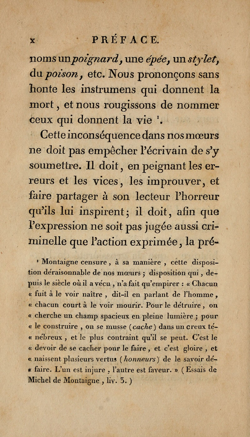 noms nnpoignardj une épée, un stylet y àw poison, etc. Nous prononçons sans honte les instrumens qui donnent la mort ^ et nous rougissons de nommer ceux qui donnent la vie '. Cette inconséquence dans nos mœurs ne doit pas empêcher l'écrivain de s'y soumettre. Il doit, en peignant les er- reurs et les vices, les improuver, et faire partager à son lecteur l'horreur qu'ils lui inspirent; il doit, afin que l'expression ne soit pas jugée aussi cri- minelle que l'action exprimée, la pré- * Montaigne censure, à sa manière , cette disposi- tion déraisonnable de nos mœurs 5 disposition qui, de- puis le siècle où il ave'cu , n'a fait qu'empirer : « Chacun « fuit à le voir naître , dit-il en parlant de l'homme , <f chacun court à le voir mourir. Pour le de'truire , on « cherche un champ spacieux en pleine lumière^ pour <( le construire , on se musse {cache) dansuncreux te- « ne'breux , et le plus contraint qu'il se peut. C'est le « devoir de se cacher pour le faire , et c'est gloire , et <c naissent plusieurs vertus [honneurs) de le savoir de- « faire. L'un est injure , l'autre est faveur. » ( Essais de Michel de Montaigne , liv. 5. )