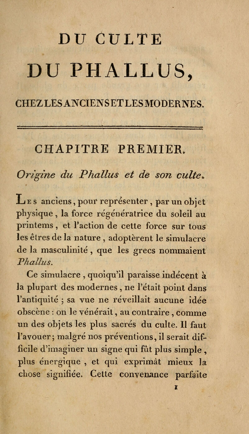 DU CULTE DU PHALLUS, CHEZ LES ANCIENS ET LES MODERNES. CHAPITRE PREMIER. Origine du Phallus et de son culte^ JLe s anciens, pour représenter , par un objet physique, la force régénératrice du soleil au printems, et Paction de cette force sur tous les êtres de la nature , adoptèrent le simulacre de la masculinité, que les grecs nommaient Phallus. Ce simulacre , quoiqu'il paraisse indécent à la plupart des modernes , ne l'était point dans l'antiquité 5 sa vue ne réveillait aucune idée obscène : on le vénérait, au contraire , comme un des objets les plus sacrés du culte. Il faut l'avouer; malgré nos préventions, il serait dif- ficile d'imaginer un signe qui fut plus simple , plus énergique , et qui exprimât mieux la chose signifiée. Cette convenance parfaite t