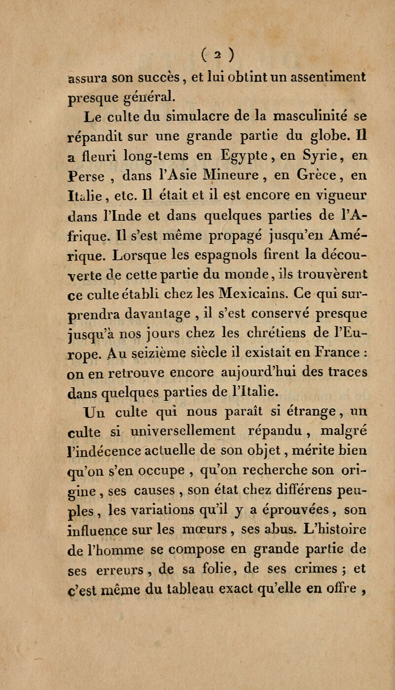 assura son succès, et lui obtint un assentiment presque général. Le culte du simulacre de la masculinité se répandit sur une grande partie du globe. Il a fleuri long-tems en Egypte, en Syrie, en Perse , dans l'Asie Mineure, en Grèce, en Italie, etc. Il était et il est encore en vigueur dans l'Inde et dans quelques parties de l'A- frique. Il s'est même propagé jusqu'en Amé- rique. Lorsque les espagnols firent la décou- verte de cette partie du monde, ils trouvèrent ce culte établi chez les Mexicains. Ce qui sur- prendra davantage , il s'est conservé presque jusqu'à nos jours chez les chrétiens de l'Eu- rope. .Au seizième siècle il existait en France : on en retrouve encore aujourd'hui des traces dans quelques parties de l'Italie. Un culte qui nous paraît si étrange, un culte si universellement répandu, malgré l'indécence actuelle de son objet, mérite bien qu'on s'en occupe , qu'on recherche son ori- gine , ses causes , son état chez difFérens peu- ples , les variations qu'il y a éprouvées, son influence sur les mœurs , ses abus. L'histoire de l'homme se compose en grande partie de ses erreurs, de sa folie, de ses crimes; et c'est même du tableau exact qu'elle en offre ,